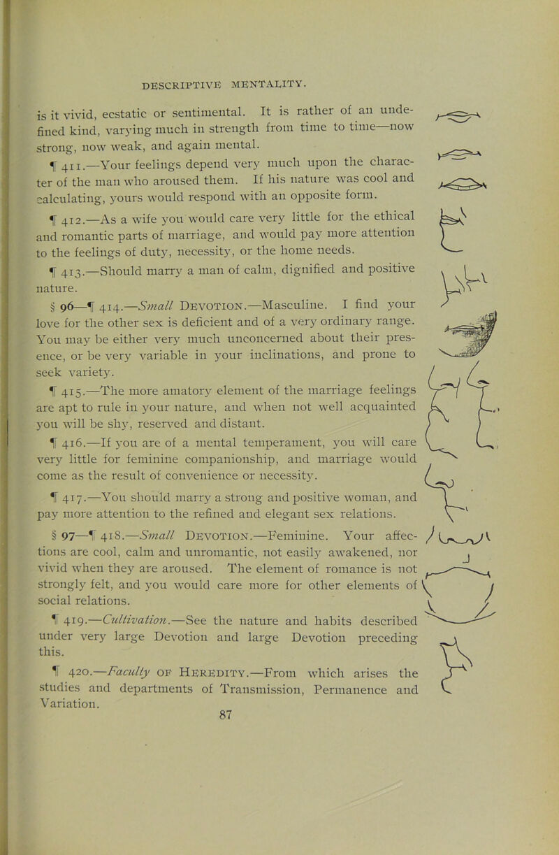 is it vivid, ecstatic or sentimental. It is rather of an unde- fined kind, varying much in strength from time to time—now strong, now weak, and again mental. 411.—Your feelings depend very much upon the charac- ter of the man who aroused them. If his nature was cool and calculating, yours would respond with an opposite form. ^ 412.—As a wife j^ou would care very little for the ethical and romantic parts of marriage, and would pay more attention to the feelings of dut}L necessity, or the home needs. ^ 413.—Should marry a man of calm, dignified and positive nature. g 96—^ 414.—Small Devotion.—Masculine. I find your love for the other sex is deficient and of a very ordinary range. You may be either very much unconcerned about their pres- ence, or be very variable in your inclinations, and prone to seek variety. If 415.—The more amator}' element of the marriage feelings are apt to rule in your nature, and when not well acquainted 3ou will be shy, reserved and distant. If 416.—If you are of a mental temperament, 3^011 will care verj' little for feminine companionship, and marriage would come as the result of convenience or necessit}. If 417.—You should marry a strong and positive woman, and pay more attention to the refined and elegant sex relations. § 97—IT 418.—Small DEVOTION.—Feminine. Your affec- tions are cool, calm and unromantic, not easil> awakened, nor vivid when they are aroused. The element of romance is not strongly felt, and you would care more for other elements of social relations. 1l 419.—Ctdtivation.—See the nature and habits described under ver)^ large Devotion and large Devotion preceding this. If 420.—Faculty of Heredity.—From which arises the .studies and departments of Transmission, Permanence and Variation. J