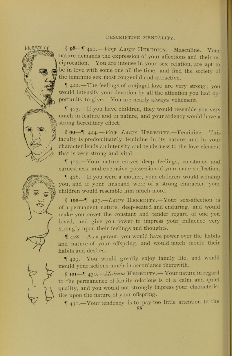 HER.EJ3iTr § 98—IF 421.— Very Large Heredity.—Masculine. Your nature demands the expression of your affections and their re- ciprocation. You are intense in your sex relation, are apt to be in love with some one all the time, and find the .society of the feminine sex most congenial and attractive. IF 422.—The feelings of conjugal love are very .strong; you would intensify your devotion by all the attention you had op- portunity to give. You are nearly always vehement. IF 423.—If you have children, they would resemble you very much in feature and in nature, and your ardency would have a strong hereditary effect. §99—IF 424.— Very Large HEREDITY.—Feminine. This faculty is predominantly feminine in its nature, and in your character lends an intensity and tenderness to the love element that is ver\^ strong and vital. IF 425.—Your nature craves deep feelings, constancy and earnestness, and exclusive possession of your mate’s affection. 426.—If you were a mother, your children would worship you, and if 3^our husband were of a strong character, your children would resemble him much more. § 100—IF 427.—La7ge Heredity.—Your sex-affection is of a permanent nature, deep-seated and enduring, and would make you covet the constant and tender regard of one 3'^ou loved, and give you power to impress your influence very strongly upon their feelings and thoughts. IF 428.—As a parent, you would have power over the habits and nature of your offspring, and would much mould their habits and desires. IF 429.—You would greatly enjoy family life, and would mould your actions much in accordance therewith. § loi—^ 430.—Medium Heredity.— Your nature in regard to the permanence of family relations is of a calm and quiet quality, and you would not strongly impress j'^our characteris- tics upon the nature of 3'our offspring. IF 431.—Your tendency is to pay too little attention to the ^ I