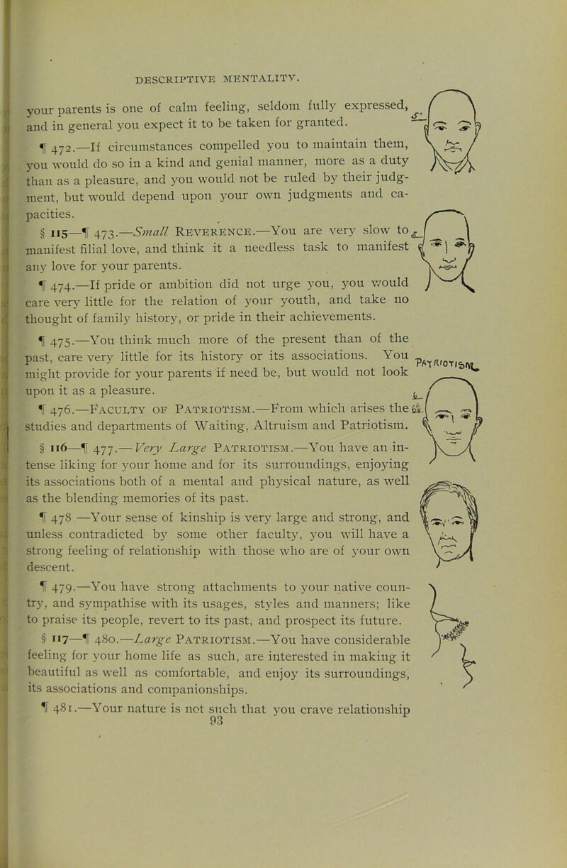 5 ' J ! i c t s « s J I 'i Sf 4 <1 ji DESCRIPTIVE MENTALITY. your parents is one of calm feeling, seldom full^'’ expressed, and in general you expect it to be taken for granted. ^ 472.—If circumstances compelled you to maintain them, you would do so in a kind and genial manner, more as a duty than as a pleasure, and you would not be ruled by their judg- ment, but would depend upon your own judgments and ca- pacities. § i,5_^4y3.—Sma// Reverence.—You are very slow manifest filial love, and think it a needless task to manifest « ^ any love for your parents. ! ^ 474.—If pride or ambition did not urge you, you v/ould J v care very little for the relation of your youth, and take no thought of family history, or pride in their achievements. ^ 475.—You think much more of the present than of the past, care very little for its history or its associations. You might provide for your parents if need be, but would not look upon it as a pleasure. ^ IF 476.—Faculty of Patriotism.—From which arises thefilf studies and departments of Waiting, Altruism and Patriotism. § u6—^ 477.— Very Large Patriotism.—You have an in- tense liking for 5'^our home and for its surroundings, enjojdng its associations both of a mental and physical nature, as well as the blending memories of its past. If 478—Your sense of kinship is very large and strong, and unless contradicted by some other faculty, you will have a strong feeling of relationship with those who are of 3'our own descent. ^ 479.—You have strong attachments to your native coun- try, and sympathise with its usages, styles and manners; like to praise its people, revert to its past, and prospect its future. § **7—If 480.—Large PATRIOTISM.—You have considerable feeling for your home life as such, are interested in making it beautiful as well as comfortable, and enjoy its surroundings, its associations and companion,ships. 1l 481.—Your nature is not such that you crave relationship
