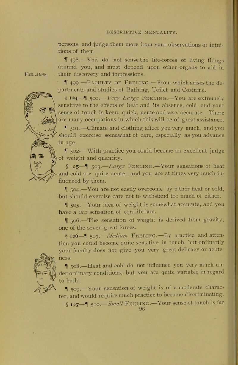 persons, and judge them more from your obser\'ations or intui- tions of them. 1“ 498.—You do not sense the life-forces of living things around you, and must depend upon other organs to aid in FEEUNCx. their discovery and impressions. • 11499.—Faculty of Feeling.—From which arises the de- partments and studies of Bathing, Toilet and Costume. § 124—H 500.— Very Lai-ge Feeling.—You are extremely sensitive to the effects of heat and its absence, cold, and your sense of touch is keen, quick, acute and very accurate. There are many occupations in which this will be of great assistance. ir 501.—Climate and clothing affect 3'ouvery much, and 3’ou should exercise somewhat of care, especiall) as j'ou advance in age. IF 502—With practice 3OU could become an excellent judge of weight and quantity. § 25—IF 503.—Large Feeling.—Your sensations of heat and cold are quite acute, and you are at times very much in- fluenced bj^ them. IF 504.—You are not easily overcome b> either heat or cold, but should exercise care not to withstand too much of either, ^ 505.—Your idea of weight is somewhat accurate, and j'ou have a fair sensation of equilibrium. IF 506.—The sensation of weight is derived from gravity, one of the seven great forces. § 126—IF 507.—Medium Feeling.—By practice and atten- tion you could become quite sensitive in touch, but ordinarily your faculty does not give you very great delicacy or acute- ness. ^o8.—Heat and cold do not influence you very much un- der ordinary conditions, but you are quite variable in regard to both. ^1 209.—Your sensation of weight is of a moderate charac- ter, and would require much practice to become discriminating. § 127—11 <^\o.—Small Feeling.—Your sense of touch is far 9G