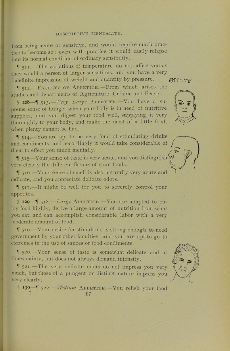 from being acute or sensitive, and would require much prac- tice to become so; even with practice it would easily relapse into its normal condition of ordinary sensibility. ^1511.—The variations of temperature do not affect you as they would a person of larger sensations, and you have a very Indefinite impression of weight and quantity by pressure. f 512.—Faculty of Appetite.—From which arises the studies and departments of Agriculture, Cuisine and Feasts. § 128—^ 513.— Very Large Appetite.—You have a su- preme sense of hunger when your body is in need of nutritive supplies, and you digest your food well, supplying it very thoroughly to your body, and make the most of a little food, when plenty cannot be had. ^ 514.—You are apt to be very fond of stimulating drinks and condiments, and accordingly it would take considerable of them to effect you much mentally. If 515—Your sense of taste is very acute, and you distinguish ver} clearly the different flavors of }'our foods. ^ 516.—Your sense of smell is also naturally very acute and delicate, and you appreciate delicate odors. IF 517.—It might be well for you to severely control your appetites. § 129—518.—Large Appetite.—You are adapted to en- jo} food highly, derive a large amount of nutrition from what you eat, and can accomplish considerable labor with a very moderate amount of food. I ^ 519.—Your desire for stimulants is strong enough to need >1 government by your other faculties, and you are apt to go to extremes in the use of sauces or food condiments. I 520.—Your sen.se of taste is .somewhat delicate and at if times dainty, but does not always demand intensity. 521.—The very delicate odors do not impress you very a much, but those of a pungent or distinct nature impress you V very clearl}'. § 130—\ 522.—Medium APPETITE.—You relish your food