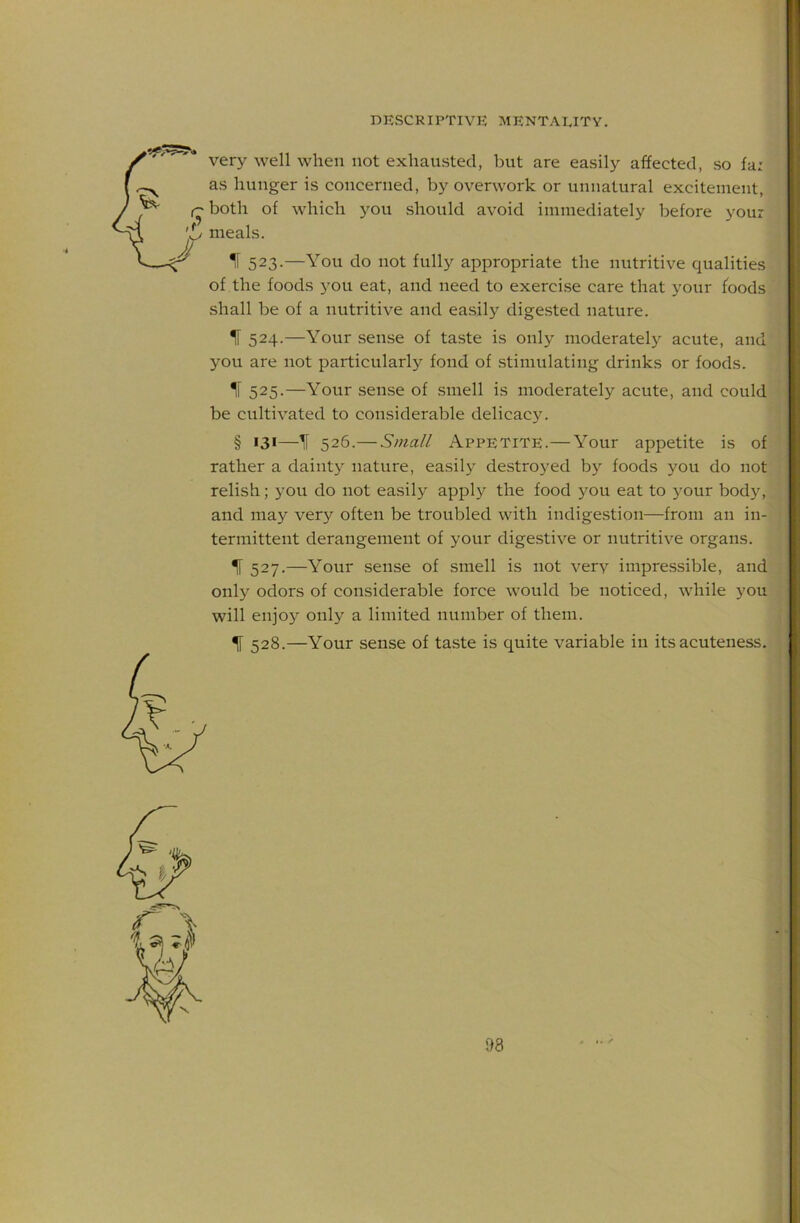 very well when not exhausted, but are easily affected, so fa: as hunger is concerned, by overwork or unnatural excitement, both of which you should avoid immediately before your meals. IF 523.—You do not fully appropriate the nutritive qualities of the foods you eat, and need to exercise care that your foods shall be of a nutritive and easily digested nature. IF 524.—Your sense of taste is only moderately acute, and you are not particularly fond of stimulating drinks or foods. IF 525.—Your sense of smell is moderately acute, and could be cultivated to considerable delicacy. § 131—^ 526.— Small Appetite.—Your appetite is of rather a daintj^ nature, easily destroyed by foods you do not relish; you do not easily apply the food 5^011 eat to your body, and may very often be troubled with indigestion—from an in- termittent derangement of your digestive or nutritive organs. ^ 527.—Your sense of smell is not very impressible, and only odors of considerable force would be noticed, while you will enjo}'' only a limited number of them. ^ 528.—Your sense of taste is quite variable in its acuteness.