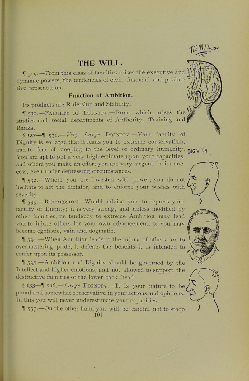 THE WILL. IF 529.—From this class of faculties arises the executive and j dynamic powers, the tendencies of civil, financial and produc- tive presentation. Function of Ambition. Its products are Rulership and Stability. ^ 530.—Faculty op Dignity.—From which arises the ‘Ml studies and social departments of Authority, Training and p % Ranks. ? § 132—11 531.— Verj' Lai'ge Dignity.—Your faculty of Dignity is so large that it leads 3^011 to extreme conservatism, and to fear of stooping to the level of ordinary humanit5c You are apt to put a ver>^ high estimate upon 3^our capacities, and where 3^11 make an effort 3-ou are very urgent in its suc- cess, even under depressing circumstances. IF 532.—Where you are invested with power, you do not hesitate to act the dictator, and to enforce your wi.shes with severit3’. IF 533.—Repression—Would advise you to repre.ss 3^our facult3^ of Dignit3'; it is ver3^ strong, and unless modified by other faculties, its tendenc3 to extreme Ambition may lead 3'ou to injure others for your own advancement, or you may become egotistic, vain and dogmatic. IF 534.—When Ambition leads to the injury of others, or to overmastering pride, it defeats the benefits it is intended to confer upon its possessor. ^ 535-—Ambition and Dignity should be governed by the Intellect and higher emotions, and not allowed to support the destructive faculties of the lower back head. § >33—IF 536.—Large Dignity.—It is your nature to be proud and somewhat conservative in your actions and opinions. In this you will never undere.stimate y’our capacities. If .537-—On the other hand you will be careful not to stoop