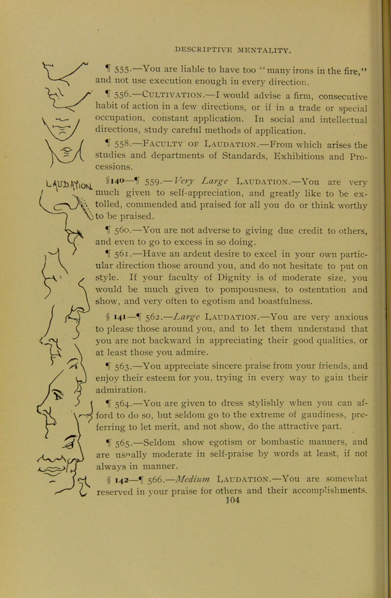 ^ 555- You are liable to have too “many irons in the fire,” and not use execution enough in every direction. ^ 556. Cultivation.—I would advise a firm, consecutive habit of action in a few directions, or if in a trade or .special occupation, constant application. In social and intellectual directions, study careful methods of application. IF 558-—Faculty OF Faudation.—From which arises the studies and departments of Standards, Exhibitions and Pro- cessions. §140—^ 559.— Very Large Laudation.—You are very much given to self-appreciation, and greatly like to be ex- tolled, commended and praised for all you do or think worthy to be praised. IF 560.—You are not adverse to giving due credit to others, and even to go to excess in so doing. IF 561.—Have an ardent desire to excel in your own partic- ular direction those around you, and do not hesitate to put on style. If your faculty of Dignity is of moderate size, 5'ou would be much given to pompousness, to ostentation and show, and very often to egotism and boastfulness. § 141—^ 562.—Large Laudation.—You are ver} anxious to please those around you, and to let them understand that you are not backward in appreciating their good qualities, or at least those you admire. IF 563.—You appreciate sincere praise from your friends, and enjoy their esteem for you, trying in every way to gain their admiration. ^ 564.—You are given to dress .stylishly when you can af- ford to do so, but seldom go to the extreme of gaudiness, pre- ferring to let merit, and not show, do the attractive part. ^ 565.—Seldom show egotism or bombastic manners, and are usually moderate in self-praise by words at least, if not always in manner. § 142—IF 566.—Medium Laudation.—You are somewliat reserved in your praise for others and their accomplishments.