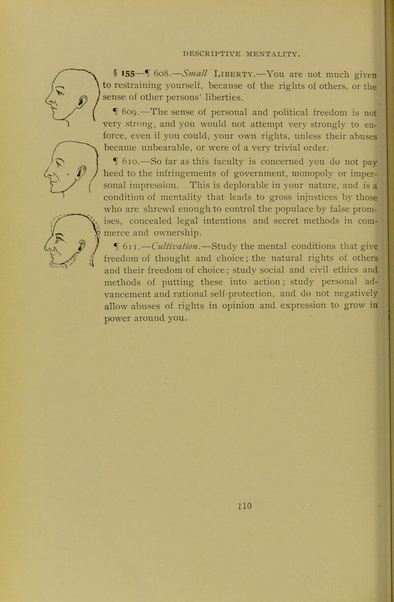 § 155—If 608.—Small Liberty.—You are not much given to re-straining yourself, because of the rights of others, or the sense of other persons’ liberties. If 609.—The .sense of personal and political freedom is not ver}- strong, and you would not attempt very strongly to en- force, even if j'^ou could, your own rights, unless their abuses became unbearable, or were of a verj^ trivial order. If 610.—So far as this faculty is concerned you do not pay heed to the infringements of government, monopoly or imper- sonal impression. This is deplorable in your nature, and is a condition of mentality that leads to gross injustices b}' tho.se who are shrewd enough to control the populace bj^ false prom- ises, concealed legal intentions and secret methods in com- merce and ownership. *|f 611.—Culiivation.—Study the mental conditions that give freedom of thought and choice; the natural rights of others and their freedom of choice; study social and civil ethics and methods of putting these into action; study personal ad- vancement and rational self-protection, and do not negatively allow abuses of rights in opinion and expression to grow in power around you. no