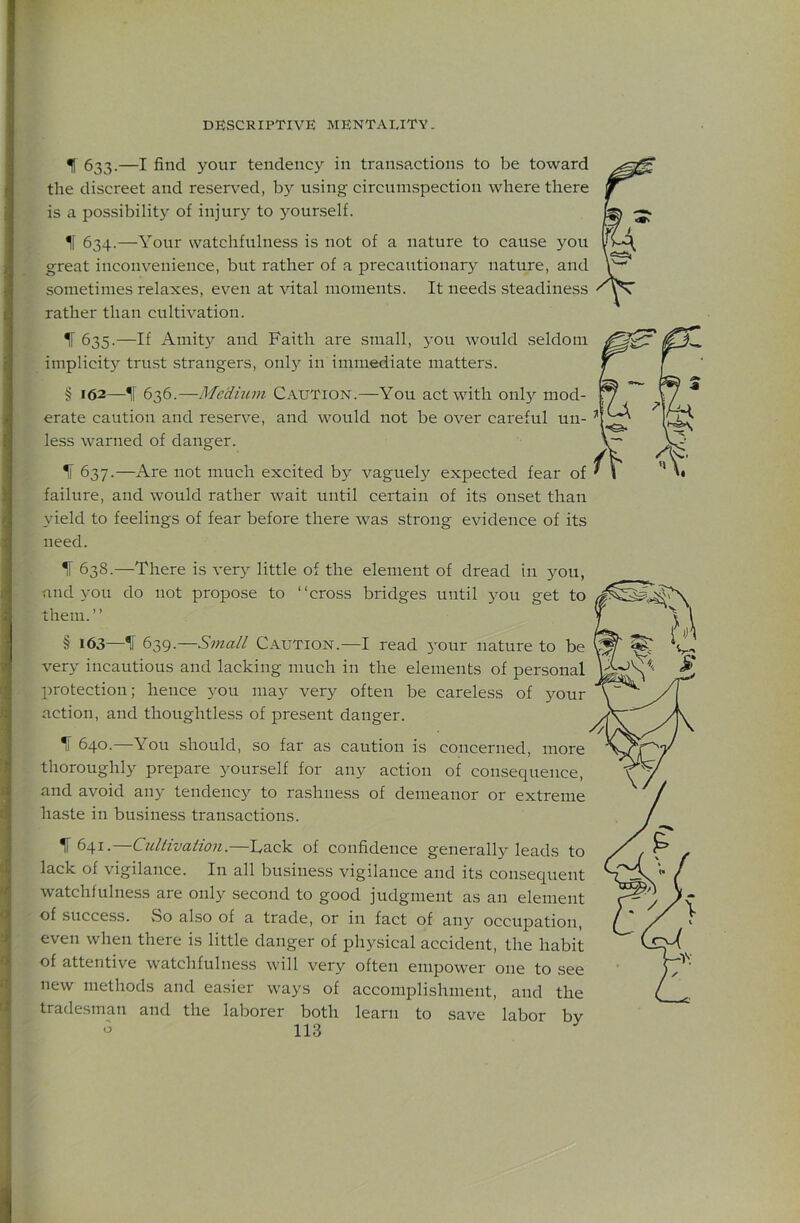 IT 633.—I find your tendency in transactions to be toward the discreet and reserved, bj^ using circumspection where there is a possibility of injury to yourself. If 634.—Your watchfulness is not of a nature to cause you great inconvenience, but rather of a precautionary nature, and sometimes relaxes, even at vital moments. It needs steadiness rather than cultivation. ^ 635.—If Amit}^ and Faith are small, you would seldom implicity trust strangers, only in immediate matters. § 162—If 636.—Medium Caution.—You act with only mod- erate caution and reserve, and would not be over careful un- less warned of danger. If 637.—Are not much excited by vaguely expected fear of failure, and would rather wait until certain of its onset than yield to feelings of fear before there was strong evidence of its need. ^ 638.—There is ver}^ little of the element of dread in you, and you do not propose to “cross bridges until 3^011 get to them.’’ § 163—If 639.—Small Caution.—I read your nature to be very incautious and lacking much in the elements of personal protection; hence you may very often be careless of your action, and thoughtless of present danger. If 640.—You should, so far as caution is concerned, more thoroughly prepare yourself for any action of consequence, and avoid any tendency to rashness of demeanor or extreme ha.ste in business transactions. f 641.—Cullivation.—Tack of confidence generally leads to lack of vigilance. In all business vigilance and its consequent watchfulness are only second to good judgment as an element of success. vSo also of a trade, or in fact of any occupation, even when there is little danger of physical accident, the habit of attentive watchfulness will very often empower one to see new methods and easier ways of accomplishment, and the tradesman and the laborer both learn to save labor by o 113 i 1
