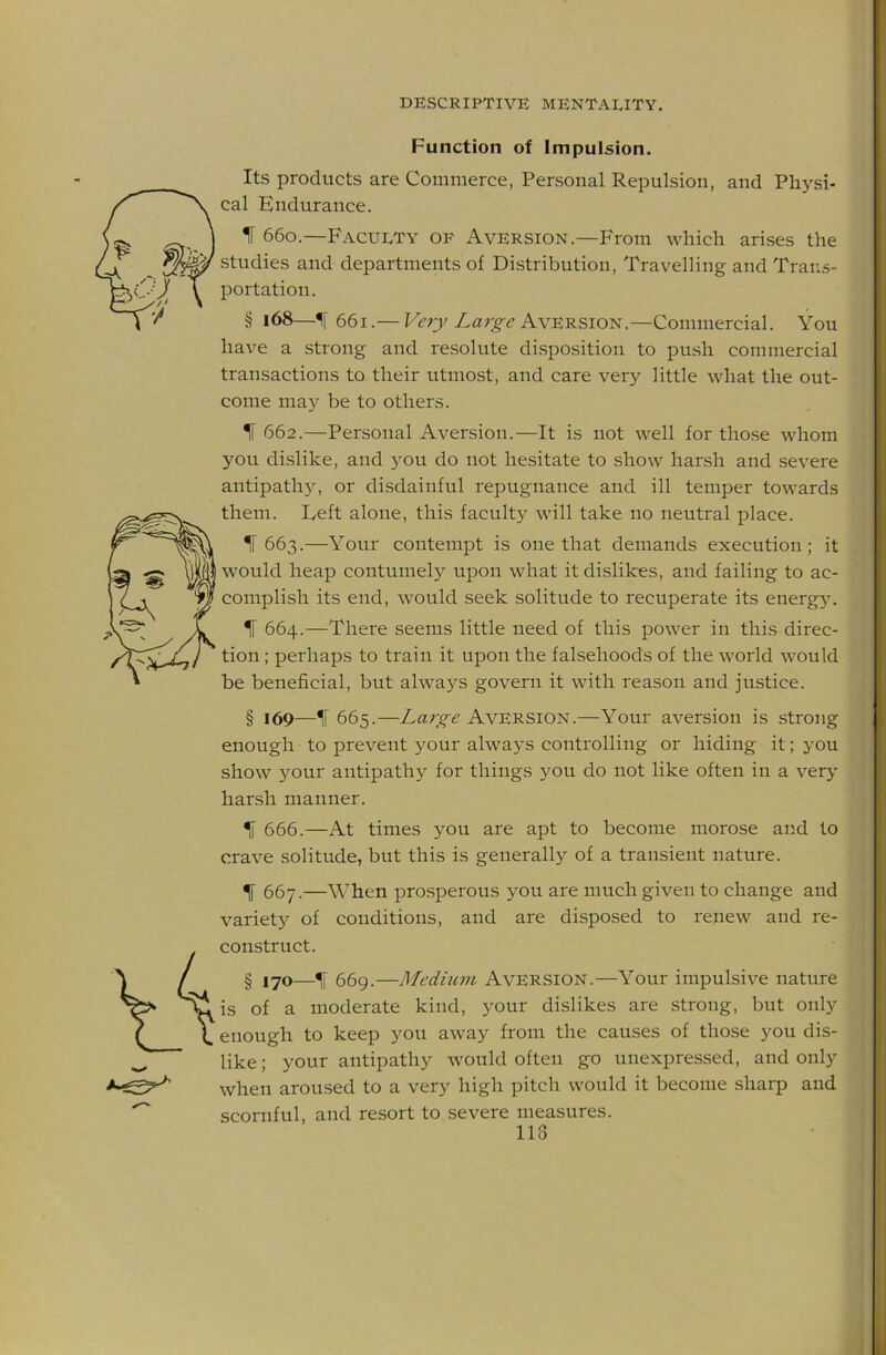 Function of Impulsion. Its products are Commerce, Personal Repulsion, and Physi- cal Endurance. IF 660.—Faculty of Aversion.—From which ari.ses the studies and departments of Distribution, Travelling and Trans- portation. § 168—661.— Very Laj-g-e Avbrsiot^,—Commercial. You have a strong and resolute disposition to push commercial transactions to their utmost, and care very little what the out- come may be to others. IF 662.—Personal Aversion.—It is not well for tho.se whom you dislike, and you do not hesitate to show harsh and severe antipath}L or disdainful repugnance and ill temper towards them. Deft alone, this faculty will take no neutral place. IF 663.—Your contempt is one that demands execution; it would heap contumely upon what it dislikes, and failing to ac- complish its end, would seek solitude to recuperate its energ5L IF 664.—There seems little need of this power in this direc- tion ; perhaps to train it upon the falsehoods of the world would be beneficial, but always govern it with reason and justice. § 169—IF 665.—Large Aversion.—Your aversion is strong enough to prevent your always controlling or hiding it; you show your antipathy for things you do not like often in a very harsh manner. IF 666.—At times you are apt to become morose and to crave solitude, but this is generally of a transient nature. 1 667.—When prosperous you are much given to change and variety of conditions, and are disposed to renew and re- construct. § 170—W 669.—Medium Aversion.—Your impulsive nature is of a moderate kind, your dislikes are strong, but only enough to keep you away from the causes of those you dis- like; your antipathy would often go unexpressed, and only when aroused to a very high pitch would it become sharp and scornful, and resort to severe measures. 118 i