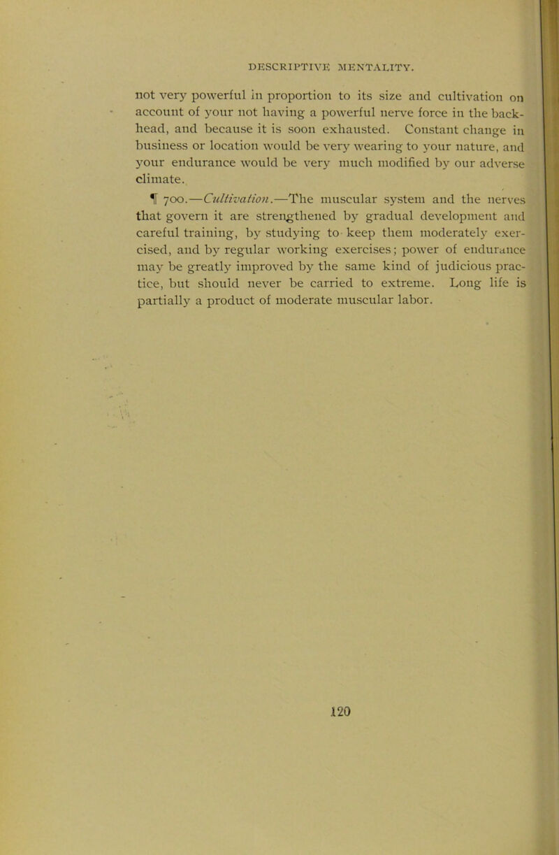 not very powerful in proportion to its size and cultivation on account of your not having a powerful nerv’e force in the back- head, and because it is .soon exhausted. Con.stant change in business or location would be very wearing to your nature, and your endurance Avould be very much modified by our adverse climate. IF 700.—Cultivation.—The muscular sy.stem and the nerves that govern it are strengthened by gradual development and careful training, b)^ studying to keep them moderatel}' exer- cised, and bj'regular working exercises; power of endurcuice ma}' be greatly improved by the same kind of judicious prac- tice, but should never be carried to extreme. Long life is partially a product of moderate muscular labor.