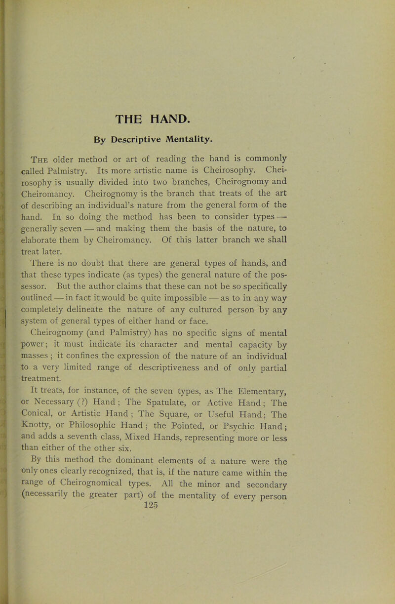 THE HAND. By Descriptive Mentality. The older method or art of reading the hand is commonly called Palmistry. Its more artistic name is Cheirosophy. Chei- rosophy is usually divided into two branches, Cheirognomy and Cheiromancy. Cheirognomy is the branch that treats of the art of describing an individual’s nature from the general form of the hand. In so doing the method has been to consider types—• generally seven — and making them the basis of the nature, to elaborate them by Cheiromancy. Of this latter branch we shall treat later. There is no doubt that there are general types of hands, and that these types indicate (as types) the general nature of the pos- sessor. But the author claims that these can not be so specifically outlined — in fact it would be quite impossible —• as to in any way completely delineate the nature of any cultured person by any system of general types of either hand or face. Cheirognomy (and Palmistry) has no specific signs of mental power; it must indicate its character and mental capacity by masses ; it confines the expression of the nature of an individual to a very limited range of descriptiveness and of only partial treatment. It treats, for instance, of the seven types, as The Elementary, or Necessary (?) Hand; The Spatulate, or Active Hand; The Conical, or Artistic Hand; The Square, or Useful Hand; The Knotty, or Philosophic Hand ; the Pointed, or Psychic Hand; and adds a seventh class. Mixed Hands, representing more or less than either of the other six. By this method the dominant elements of a nature were the only ones clearly recognized, that is, if the nature came within the range of Cheirognomical types. All the minor and secondary (necessarily the greater part) of the mentality of every person
