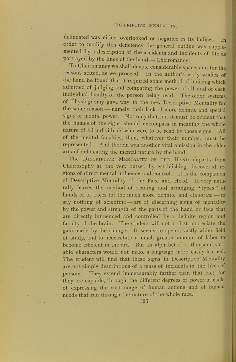 delineated was either overlooked or negative in its indices. In order to modify this deficiency the general outline was supple- mented by a description of the accidents and incidents of life as portrayed by the lines of the hand — Cheiromancy. To Cheiromancy we shall devote considerable space, and for the reasons stated, as we proceed. In the author’s early studies of the hand he found that it required some method of indicing which admitted of judging and comparing the power of all and of each individual faculty of the person being read. The older systems of Physiognomy gave way to the new Descriptive Mentality for the same reason — namely, their lack of more definite and special signs of mental power. Not only that, but it must be evident that the names of the signs should encompass in meaning the whole nature of all individuals who were to be read by those signs. All of the mental faculties, then, whatever their number, must be represented. And therein was another vital omission in the older arts of delineating the mental nature by the hand. The Descriptive Mentality of the Hand departs from Cheirosophy at the very outset, by establishing discovered re- gions of direct mental influence and control. It is the companion of Descriptive Mentality of the Face and Head. It very natu- rally leaves the method of reading and arranging “ types ” of hands or of faces for the much more definite and elaborate — to say nothing of scientific—art of discerning signs of mentality by the power and strength of the parts of the hand or face that are directly influenced and controlled by a definite region and faculty of the brain. The student will not at first appreciate the gain made by the change. It seems to open a vastly wider field of study, and to necessitate a much greater amount of labor to become efficient in the art. But an alphabet of a thousand vari- able characters would not make a language more easily learned. The student will find that these signs in Descriptive Mentality are not simply descriptions of a mass of incidents in the lives of persons. They extend immeasurably farther than that fact, for they are capable, through the different degrees of power in each, of expressing the vast range of human actions and of human needs that run through the nature of the whole race.