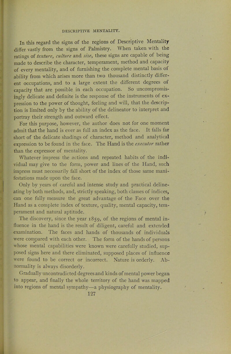 In this regard the signs of the regions of Descriptive Mentality differ vastly from the signs of Palmistry. When taken with the ratings of texture, culture and size, these signs are capable of being made to describe the character, temperament, method and capacity of every mentality, and of furnishing the complete mental basis of ability from which arises more than two thousand distinctly differ- ent occupations, and to a large extent the different degrees of capacity that are possible in each occupation. So uncompromis- ingly delicate and definite is the response of the instruments of ex- pression to the power of thought, feeling and will, that the descrip- tion is limited only by the ability of the delineator to interpret and portray their strength and outward effect. For this purpose, however, the author does not for one moment admit that the hand is ever as full an index as the face. It falls far short of the delicate shadings of character, method and analytical expression to be found in the face. The Hand is the executor rather than the expressor of mentality. Whatever impress the actions and repeated habits of the indi- vidual may give to the form, power and lines of the Hand, such impress must necessarily fall short of the index of those same mani- festations made upon the face. Only by years of careful and intense study and practical deline- ating by both methods, and, strictly speaking, both classes of indices, can one fully measure the great advantage of the Face over the Hand as a complete index of texture, quality, mental capacity, tem- perament and natural aptitude. The discovery, since the year 1859, of the regions of mental in- fluence in the hand is the result of diligent, careful and extended examination. The faces and hands of thousands of individuals were conapared with each other. The form of the hands of persons whose mental capabilities were known were carefully studied, sup- posed signs here and there eliminated, supposed places of influence were found to be correct or incorrect. Nature is orderly. Ab- normality is always disorderly. Gradually uncontradicted degrees and kinds of mental power began to appear, and finally the whole territory of the hand was mapped into regions of mental sympathy—a physiography of mentality.