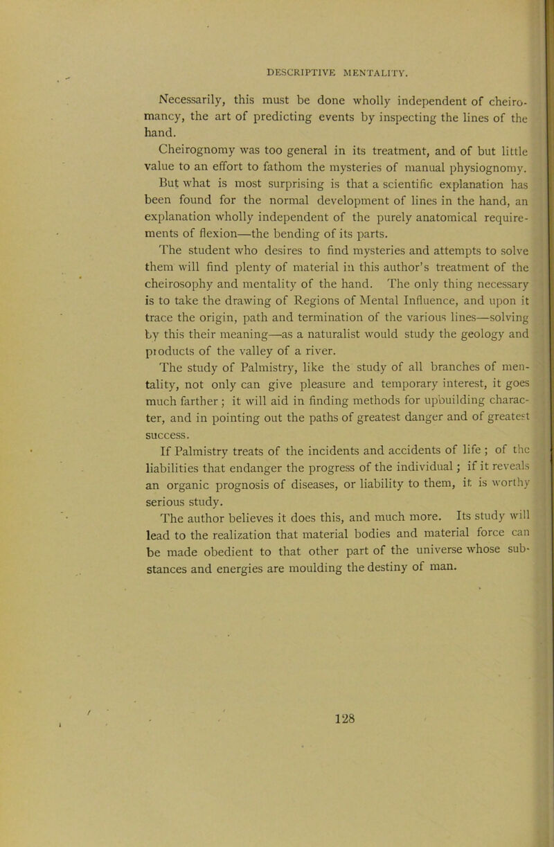 Necessarily, this must be done wholly independent of cheiro- mancy, the art of predicting events by inspecting the lines of the hand. Cheirognomy was too general in its treatment, and of but little value to an effort to fathom the mysteries of manual physiognomy. But what is most surprising is that a scientific explanation has been found for the normal development of lines in the hand, an explanation wholly independent of the purely anatomical require- ments of flexion—the bending of its parts. The student who desires to find mysteries and attempts to solve them will find plenty of material in this author’s treatment of the cheirosophy and mentality of the hand. The only thing necessary is to take the drawing of Regions of Mental Influence, and upon it trace the origin, path and termination of the various lines—solving by this their meaning—as a naturalist would study the geology and pioducls of the valley of a river. The study of Palmistry, like the study of all branches of men- tality, not only can give pleasure and temporary interest, it goes much farther; it will aid in finding methods for upbuilding charac- ter, and in pointing out the paths of greatest danger and of greatest success. If Palmistry treats of the incidents and accidents of life ; of the liabilities that endanger the progress of the individual; if it reveals an organic prognosis of diseases, or liability to them, it is worthy serious study. The author believes it does this, and much more. Its study will lead to the realization that material bodies and material force can be made obedient to that other part of the universe whose sub- stances and energies are moulding the destiny of man.