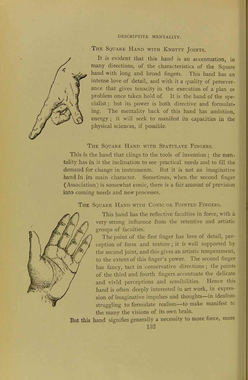 The Square Hand with Knotty Joints. It is evident that this hand is an accentuation, in many directions, of the characteristics of the Square hand with long and broad fingers. This hand has an intense love of detail, and with it a quality of persever- ance that gives tenacity in the execution of a plan oi problem once taken hold of. It is the hand of the spe- cialist ; but its power is both directive and formulat- ing. The mentality back of this hand has ambition, energy; it will seek to manifest its capacities in the physical sciences, if possible. The Square Hand with Spatulate Fingers. This is the hand that clings to the tools of invention; the men- tality has in it the inclination to see practical needs and to fill the demand for change in instruments. But it is not an imaginative hand in its main character. Sometimes, when the second finger (Association) is somewhat conic, there is a fair amount of prevision into coming needs and new processes. The Square Hand with Conic or Pointed Fingers. This hand has the reflective faculties in force, with a very strong influence from the retentive and artistic groups of faculties. The point of the first finger has love of detail, per- ception of form and texture; it is well supported by the second joint, and this gives an artistic temperament, to the extent of this finger’s power. The second finger has fancy, tact in conservative directions ; the points of the third and fourth fingers accentuate the delicate and vivid perceptions and sensibilities. Hence this hand is often deeply interested in art work, in expres- sion of imaginative impulses and thoughts—in idealism struggling to formulate realism—to make manifest to the many the visions of its own brain. But this hand signifies generally a necessity to more force, more
