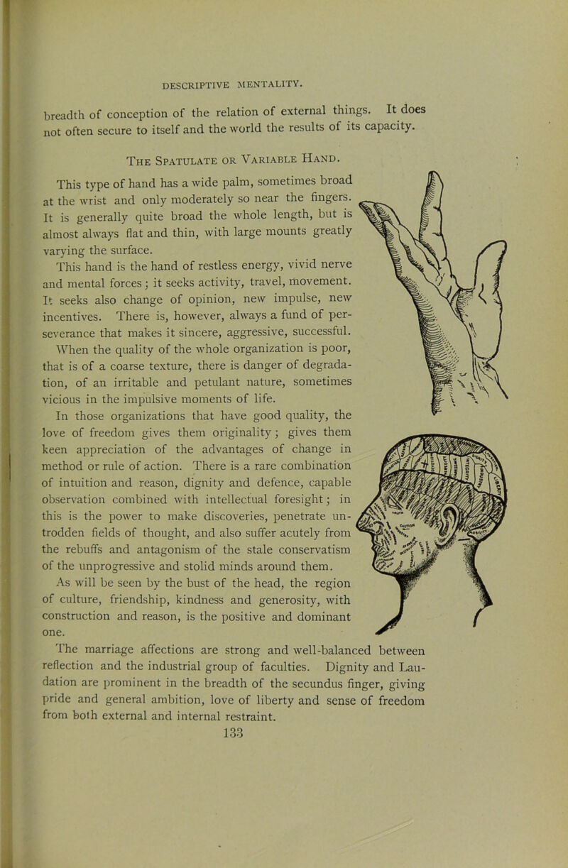breadth of conception of the relation of external things. It does not often secure to itself and the world the results of its capacity. The Spatulate or Variable Hand. This type of hand has a wide palm, sometimes broad at the wrist and only moderately so near the fingers. It is generally quite broad the whole length, but is almost always flat and thin, with large mounts greatly varying the surface. This hand is the hand of restless energy, vivid nerve and mental forces; it seeks activity, travel, movement. It seeks also change of opinion, new impulse, new incentives. There is, however, always a fund of per- severance that makes it sincere, aggressive, successful. When the quality of the whole organization is poor, that is of a coarse texture, there is danger of degrada- tion, of an irritable and petulant nature, sometimes vicious in the impulsive moments of life. In those organizations that have good quality, the love of freedom gives them originality; gives them keen appreciation of the advantages of change in method or rule of action. There is a rare combination of intuition and reason, dignity and defence, capable observation combined with intellectual foresight; in this is the power to make discoveries, penetrate un- trodden fields of thought, and also suffer acutely from the rebuffs and antagonism of the stale conservatism of the unprogressive and stolid minds around them. As will be seen by the bust of the head, the region of culture, friendship, kindness and generosity, with construction and reason, is the positive and dominant one. The marriage affections are strong and well-balanced between reflection and the industrial group of faculties. Dignity and Lau- dation are prominent in the breadth of the secundus finger, giving pride and general ambition, love of liberty and sense of freedom from both external and internal restraint.