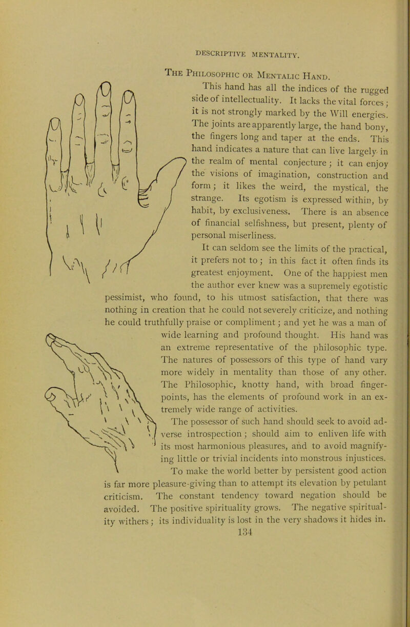 The Philosophic or Mentalic Hand. This hand has all the indices of the rugged side of intellectuality. It lacks the vital forces; it is not strongly marked by the Will energies. The joints are apparently large, the hand bony, the fingers long and taper at the ends. This hand indicates a nature that can live largely- in the realm of mental conjecture ; it can enjoy the visions of imagination, construction and form; it likes the weird, the mystical, the strange. Its egotism is expressed within, by habit, by exclusiveness. There is an absence of financial selfishness, but present, plenty of personal miserliness. It can seldom see the limits of the practical, it prefers not to ; in this fact it often finds its greatest enjoyment. One of the happiest men the author ever knew was a supremely egotistic pessimist, who found, to his utmost satisfaction, that there was nothing in creation that he could not severely criticize, and nothing he could truthfully praise or compliment; and yet he was a man of wide learning and profound thought. His hand was an extreme representative of the philosophic type. The natures of possessors of this type of hand vary more widely in mentality than those of any other. The Philosophic, knotty hand, with broad finger- points, has the elements of profound work in an ex- tremely wide range of activities. The possessor of such hand should seek to avoid ad- verse introspection; should aim to enliven life with its most harmonious pleasures, and to avoid magnify- ing little or trivial incidents into monstrous injustices. To make the world better by persistent good action is far more pleasure-giving than to attempt its elevation by petulant criticism. The constant tendency toward negation should be avoided. The positive spirituality grows. The negative spiritual- ity withers; its individuality is lost in the very shadows it hides in. 184