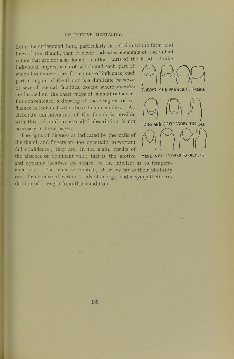 Let it be understood here, particularly in relation to the form and lines of the thumb, that it never indicates elements of individual nature that are not also found in other parts of the hand. Unlike individual fingers, each of which and each part of which has its own specific regions of influence, each part or region of the thumb is a duplicate en masse of several mental faculties, except where faculties are located on the chart maps of mental influence. For convenience, a drawing of these regions of in- fluence is included with these thumb studies. An elaborate consideration of the thumb is possible with this aid, and an extended description is not necessary in these pages. The signs of diseases as indicated by the nails of the thumb and fingers are too uncertain to warrant full confidence; they are, in the main, results of the absence of dominant will ■, that is, the motive and dynamic faculties are subject to the intellect as to tempera- ment, etc. The nails undoubtedly show, as far as their pliability can, the absence of certain kinds of energy, and a sympathetic re- duction of strength from that condition. THROM- AND BRONCHlAI.'TRDUBLfc lung AkB CIRtUlNTORV TROUBLE TENDENCY TOWARD 'PARALV'SIS-
