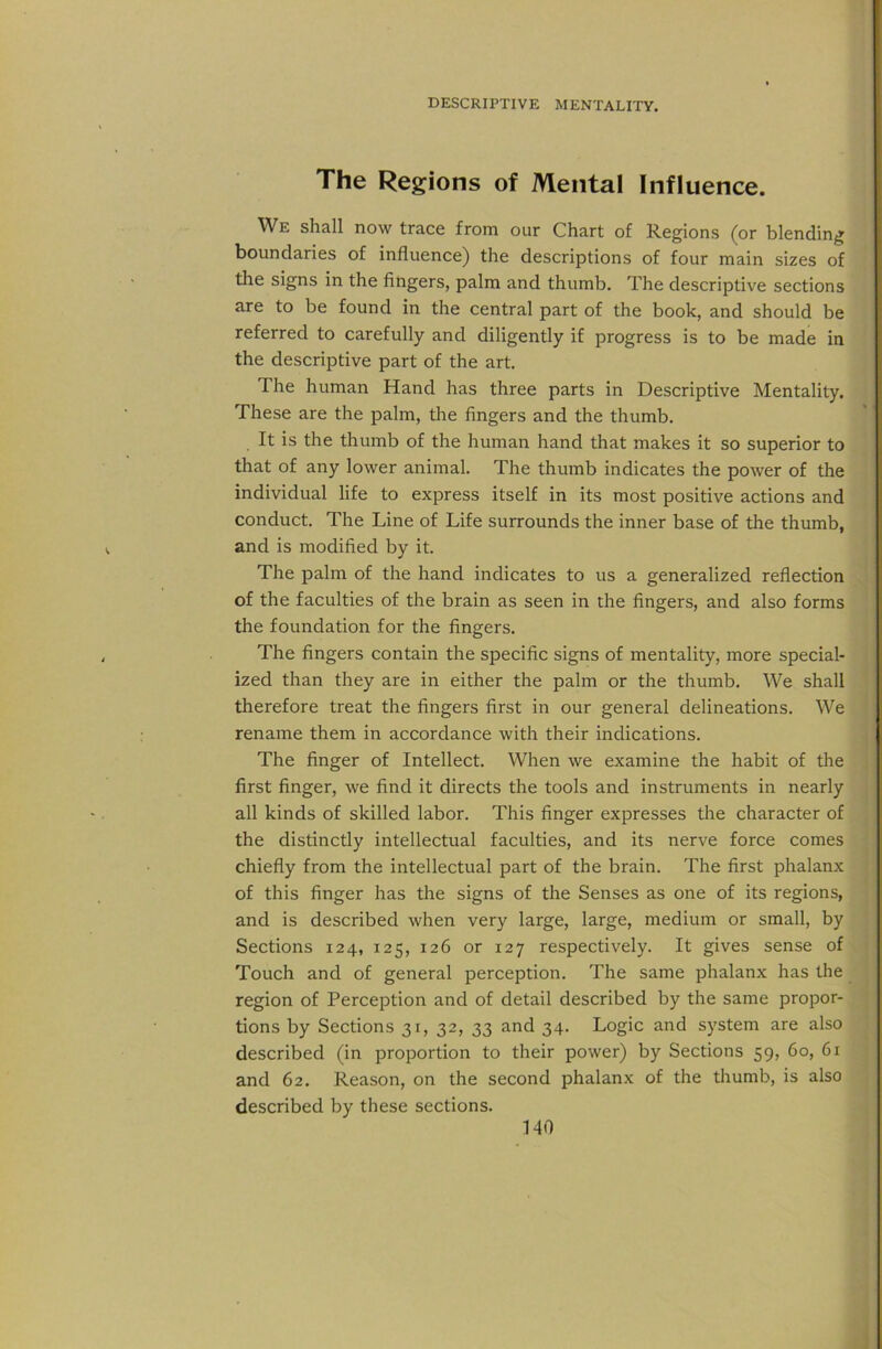 The Regions of Mental Influence. We shall now trace from our Chart of Regions (or blending boundaries of influence) the descriptions of four main sizes of the signs in the fitigers, palm and thumb. The descriptive sections are to be found in the central part of the book, and should be referred to carefully and diligently if progress is to be made in the descriptive part of the art. The human Hand has three parts in Descriptive Mentality. These are the palm, the fingers and the thumb. It is the thumb of the human hand that makes it so superior to that of any lower animal. The thumb indicates the power of the individual life to express itself in its most positive actions and conduct. The Line of Life surrounds the inner base of the thumb, and is modified by it. The palm of the hand indicates to us a generalized reflection of the faculties of the brain as seen in the fingers, and also forms the foundation for the fingers. The fingers contain the specific signs of mentality, more special- ized than they are in either the palm or the thumb. We shall therefore treat the fingers first in our general delineations. We rename them in accordance with their indications. The finger of Intellect. When we examine the habit of the first finger, we find it directs the tools and instruments in nearly all kinds of skilled labor. This finger expresses the character of the distinctly intellectual faculties, and its nerve force comes chiefly from the intellectual part of the brain. The first phalanx of this finger has the signs of the Senses as one of its regions, and is described when very large, large, medium or small, by Sections 124, 125, 126 or 127 respectively. It gives sense of Touch and of general perception. The same phalanx has the region of Perception and of detail described by the same propor- tions by Sections 31, 32, 33 and 34. Logic and system are also described (in proportion to their power) by Sections 59, 60, 61 and 62. Reason, on the second phalanx of the thumb, is also described by these sections.