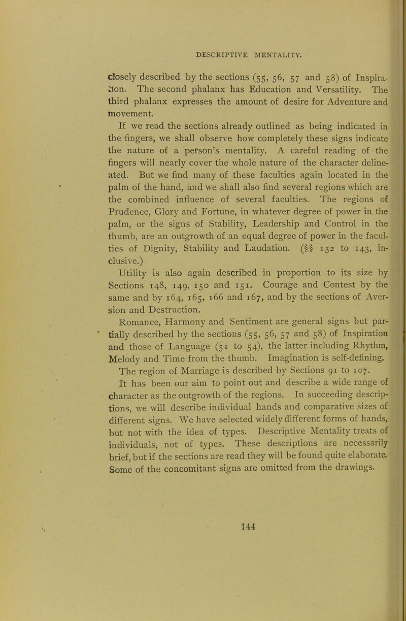 closely described by the sections (55, 56, 57 and 58) of Inspira- tion. The second phalanx has Education and Versatility. The third phalanx expresses the amount of desire for Adventure and movement. If we read the sections already outlined as being indicated in the fingers, we shall observe how completely these signs indicate the nature of a person’s mentality. A careful reading of - the fingers will nearly cover the whole nature of the character deline- ated. But we find many of these faculties again located in the palm of the hand, and we shall also find several regions which are the combined influence of several faculties. The regions of Prudence, Glory and Fortune, in whatever degree of power in the palm, or the signs of Stability, Leadership and Control in the thumb, are an outgrowth of an equal degree of power in the facul- ties of Dignity, Stability and Laudation. (§§ 132 to 143, in- clusive.) Utility is also again described in proportion to its size by Sections 148, 149, 150 and 151. Courage and Contest by the same and by 164, 165, 166 and 167, and by the sections of Aver- sion and Destruction. Romance, Harmony and Sentiment are general signs but par- tially described by the sections (55, 56, 57 and 58) of Inspiration and those of Language (51 to 54), the latter including Rhythm, Melody and Time from the thumb. Imagination is self-defining. The region of Marriage is described by Sections 91 to 107. It has been our aim to point out and describe a wide range of character as the outgrowth of the regions. In succeeding descrip- tions, we will describe individual hands and comparative sizes of different signs. We have selected widely different forms of hands, but not with the idea of types. Descriptive Mentality treats of individuals, not of types. These descriptions are . necessarily brief, but if the sections are read they will be found quite elaborate. Some of the concomitant signs are omitted from the drawings.