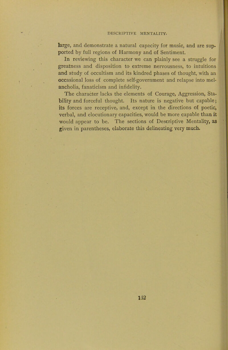 large, and demonstrate a natural capacity for music, and are sup- ported by full regions of Harmony and of Sentiment. In reviewing this character we can plainly see a struggle for greatness and disposition to extreme nervousness, to intuitions and study of occultism and its kindred phases of thought, with an occasional loss of complete self-government and relapse into mel- ancholia, fanaticism and infidelity. The character lacks the elements of Courage, Aggression, Sta- bility and forceful thought. Its nature is negative but capable; its forces are receptive, and, except in the directions of poetic, verbal, and elocutionary capacities, would be more capable than it would appear to be. The sections of Descriptive Mentality, as given in parentheses, elaborate this delineating very much.