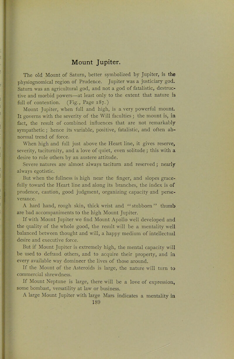 Mount Jupiter, The old Mount of Saturn, better symbolized by Jupiter, is the physiognomical region of Prudence. Jupiter was a justiciary god. Saturn was an agricultural god, and not a god of fatalistic, destruc- tive and morbid powers—at least only to the extent that nature is full of contention. (Fig., Page 187.) Mount Jupiter, when full and high, is a very powerful mount. It governs with the severity of the Will faculties 3 the mount is, in fact, the result of combined influences that are not remarkably sympathetic 3 hence its variable, positive, fatalistic, and often ab- normal trend of force. When high and full just above the Heart line, it gives reserve, severity, taciturnity, and a love of quiet, even solitude 3 this with a desire to rule others by an austere attitude. Severe natures are almost always taciturn and reserved 3 nearly always egotistic. But when the fullness is high near the finger, and slopes grace- fully toward the Heart line and along its branches, the index is of prudence, caution, good judgment, organizing capacity and perse- verance. A hard hand, rough skin, thick wrist and ‘ ‘ stubborn ’ ’ thumb are bad accompaniments to the high Mount Jupiter. If with Mount Jupiter we find Mount Apollo well developed and the quality of the whole good, the result will be a mentality well balanced between thought and will, a happy medium of intellectual desire and executive force. But if Mount Jupiter is extremely high, the mental capacity will be used to defraud others, and to acquire their property, and in every available way domineer the lives of those around. If the Mount of the Asteroids is large, the nature will turn to commercial shrewdness. If Mount Neptune is large, there will be a love of expression, some bombast, versatility at law or business. A large Mount Jupiter with large Mars indicates a mentality in