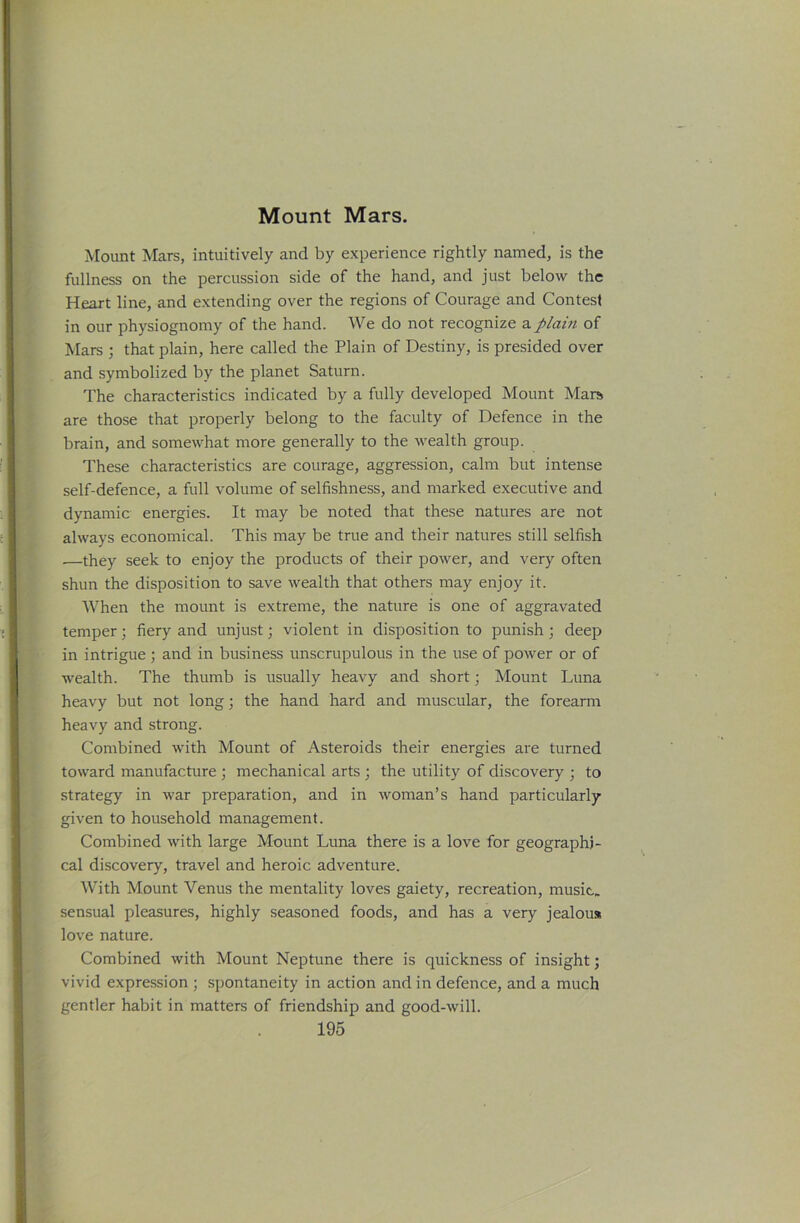 Mount Mars. Mount Mars, intuitively and by experience rightly named, is the fullness on the percussion side of the hand, and just below the Heart line, and extending over the regions of Courage and Contest in our physiognomy of the hand. We do not recognize a plain of Mars ; that plain, here called the Plain of Destiny, is presided over and symbolized by the planet Saturn. The characteristics indicated by a fully developed Mount Mars, are those that properly belong to the faculty of Defence in the brain, and somewhat more generally to the wealth group. These characteristics are courage, aggression, calm but intense self-defence, a full volume of selfishness, and marked executive and dynamic energies. It may be noted that these natures are not always economical. This may be true and their natures still selfish —they seek to enjoy the products of their power, and very often shun the disposition to save wealth that others may enjoy it. When the mount is extreme, the nature is one of aggravated temper; fiery and unjust; violent in disposition to punish ; deep in intrigue ; and in business unscrupulous in the use of power or of Avealth. The thumb is usually heavy and short; Mount Luna heavy but not long; the hand hard and muscular, the forearm heavy and strong. Combined with Mount of Asteroids their energies are turned toward manufacture ; mechanical arts ; the utility of discovery ; to strategy in war preparation, and in Avoman’s hand particularly given to household management. Combined Avith large Mount Luna there is a love for geographi- cal discovery, travel and heroic adventure. With Mount Venus the mentality loves gaiety, recreation, music, sensual pleasures, highly seasoned foods, and has a very jealous love nature. Combined Avith Mount Neptune there is quickness of insight; vivid expression ; spontaneity in action and in defence, and a much gentler habit in matters of friendship and good-will.