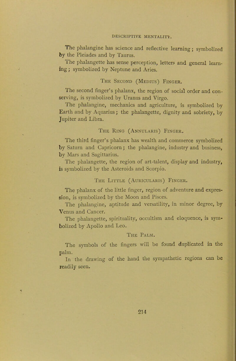 The phalangine has science and reflective learning; symbolized by the Pleiades and by Taurus. The phalangette has sense perception, letters and general learn- ing ; symbolized by Neptune and Aries. The Second (Medius) Finger. The second finger’s phalanx, the region of social order and con- serving, is symbolized by Uranus and Virgo. The phalangine, mechanics and agriculture, is symbolized by Earth and by Aquarius; the phalangette, dignity and sobriety, by Jupiter and Libra. The Ring (Annularis) Finger. The third finger’s phalanx has wealth and commerce symbolized by Saturn and Capricorn; the phalangine, industry and business, by Mars and Sagittarius. The phalangette, the region of art-talent, display and industry, is symbolized by the Asteroids and Scorpio. The Little (Auricularis) Finger. The phalanx of the little finger, region of adventure and expres- sion, is symbolized by the Moon and Pisces. The phalangine, aptitude and versatility, in minor degree, by Venus and Cancer. The phalangette, spirituality, occultism and eloquence, is sym- bolized by Apollo and Leo. The Palm. The symbols of the fingers will be found duplicated in the palm. In the drawing of the hand the sympathetic regions can be readily seen.