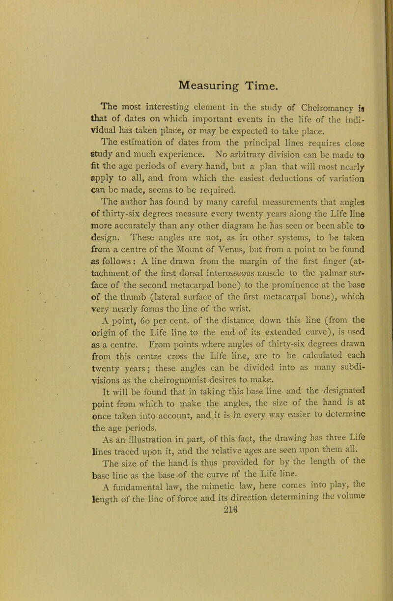 Measuring Time. The most interesting element in the study of Cheiromancy ia that of dates on which important events in the life of the indi- vidual has taken place, or may be expected to take place. The estimation of dates from the principal lines requires close study and much experience. No arbitrary division can be made to fit the age periods of every hand, but a plan that will most nearly apply to all, and from which the easiest deductions of variation can be made, seems to be required. The author has found by many careful measurements that angles of thirty-six degrees measure every twenty years along the Life line more accurately than any other diagram he has seen or been able to design. These angles are not, as in other systems, to be taken from a centre of the Mount of Venus, but from a point to be found as follows: A line drawn from the margin of the first finger (at- tachment of the first dorsal interosseous muscle to the palmar sur- face of the second metacarpal bone) to the prominence at the base of the thumb (lateral surface of the first metacarpal bone), which very nearly forms the line of the wrist. A point, 6o per cent, of the distance down this line (from the origin of the Life line to the end of its extended curve), is used as a centre. From points where angles of thirty-six degrees drawn from this centre cross the Life line, are to be calculated each twenty years j these angles can be divided into as many subdi- visions as the cheirognomist desires to make. It will be found that in taking this base line and the designated point from which to make the angles, the size of the hand is at once taken into account, and it is in every way easier to determine the age periods. As an illustration in part, of this fact, the drawing has three Life lines traced upon it, and the relative ages are seen upon them all. The size of the hand is thus provided for by the length of the base line as the base of the curve of the Life line. A fundamental law, the mimetic law, here comes into pl3-y> die length of the line of force and its direction determining the volume 21G