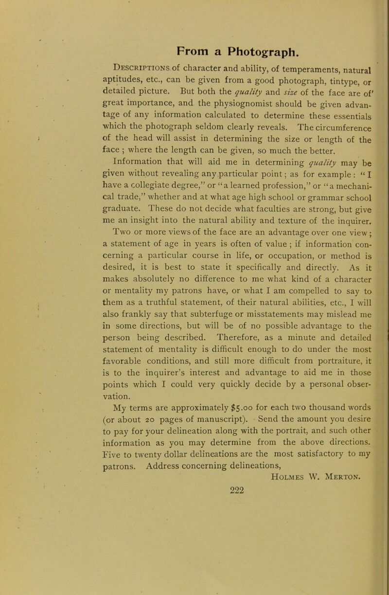 From a Photograph. Descriptions of character and ability, of temperaments, natural aptitudes, etc., can be given from a good photograph, tintype, or detailed picture. But both the quality and size of the face are of' great importance, and the physiognomist should be given advan- tage of any information calculated to determine these essentials ■which the photograph seldom clearly reveals. The circumference of the head will assist in determining the size or length of the face ; where the length can be given, so much the better. Information that will aid me in determining quality may be given without revealing any particular point; as for example : “ I have a collegiate degree,” or “a learned profession,” or “a mechani- cal trade,” whether and at what age high school or grammar school graduate. These do not decide what faculties are strong, but give me an insight into the natural ability and texture of the inquirer. Two or more views of the face are an advantage over one view; a statement of age in years is often of value ; if information con- cerning a particular course in life, or occupation, or method is desired, it is best to state it specifically and directly. As it makes absolutely no difference to me what kind of a character or mentality my patrons have, or what I am compelled to say to them as a truthful statement, of their natural abilities, etc., I will also frankly say that subterfuge or misstatements may mislead me in some directions, but will be of no possible advantage to the person being described. Therefore, as a minute and detailed statement of mentality is difficult enough to do under the most favorable conditions, and still more difficult from portraiture, it is to the inquirer’s interest and advantage to aid me in those points which I could very quickly decide by a personal obser- vation. My terms are approximately $5.00 for each two thousand words (or about 20 pages of manuscript). Send the amount you desire to pay for your delineation along with the portrait, and such other information as you may determine from the above directions. Five to twenty dollar delineations are the most satisfactory to my patrons. Address concerning delineations. Holmes W. Merton.