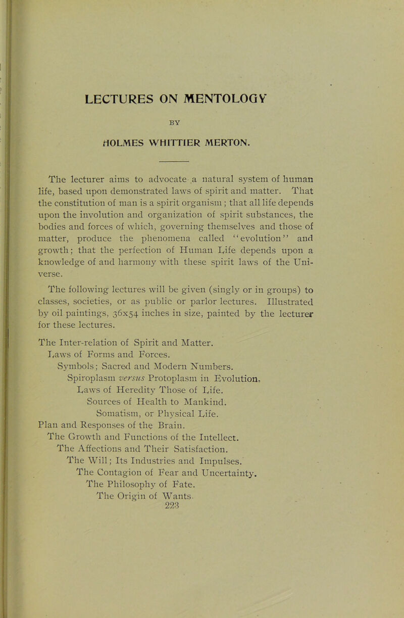 LECTURES ON MENTOLOGV BY rtOLMES WHITTIER MERTON. The lecturer aims to advocate a natural system of human life, based upon demonstrated laws of spirit and matter. That the constitution of man is a spirit organism ; that all life depends upon the involution and organization of .spirit substances, the bodies and forces of which, governing themselves and those of matter, produce the phenomena called ‘ ‘ evolution ’ ’ and growth; that the perfection of Human L,ife depends upon a knowledge of and harmony Avith these spirit laws of the Uni- verse. The following lectures Avill be given (singly or in groups) to classes, societies, or as public or parlor lectures. Illustrated by oil paintings, 36x54 inches in size, painted by the lecturer for these lectures. The Inter-relation of Spirit and Matter. I^aws of Forms and Forces. Symbols; Sacred and Modern Numbers. Spiroplasm versus Protoplasm in Evolution, Laws of Heredity Those of Fife. Sources of Health to Mankind. Somatism, or Physical Life. Plan and Responses of the Brain. The Growth and Functions of the Intellect. The Affections and Their Satisfaction. The Will; Its Industries and Impulses. The Contagion of Fear and Uncertainty. The Philosophy of Fate. The Origin of Wants. 228
