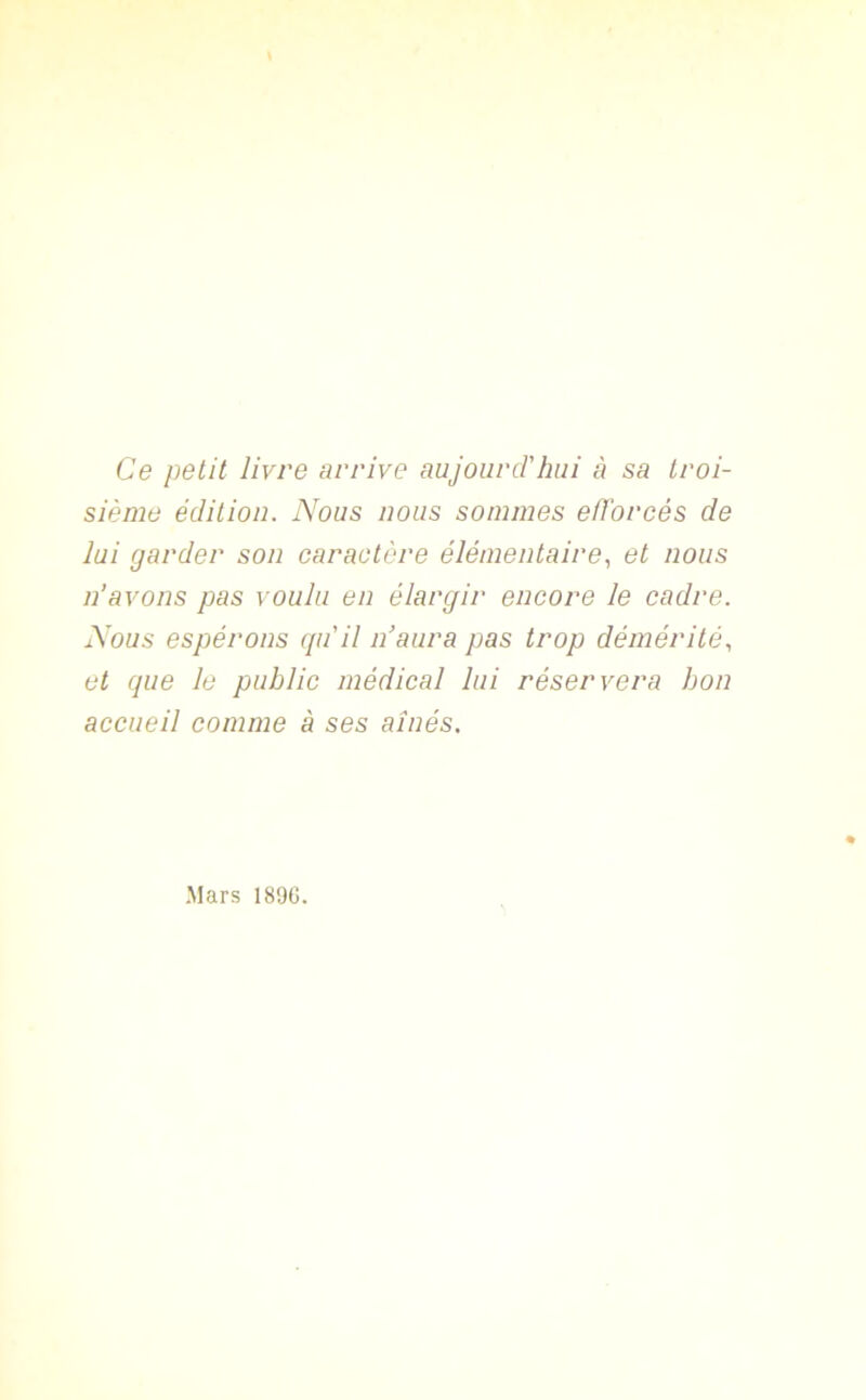 Ce petit livre arrive aujourd'hui à sa troi- sième édition. Nous nous sommes efforcés de lui garder son caractère élémentaire, et nous n’avons pas voulu en élargir encore le cadre. Nous espérons qu'il n’aura pas trop démérité, et que le public médical lui réservera bon accueil comme à ses aînés. Mars 1890.