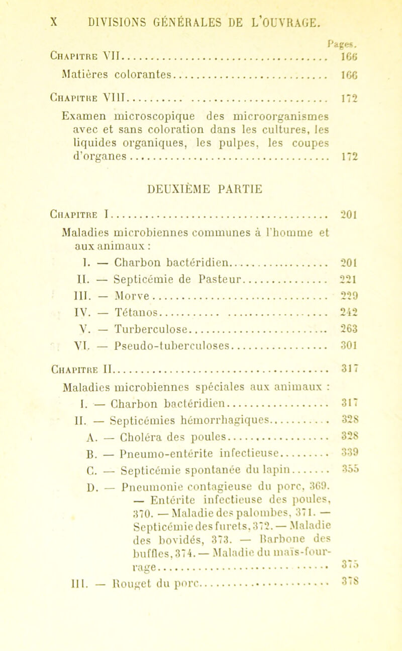 Pages. Chapitre VII 166 Matières colorantes 166 Chapitre VIII 172 Examen microscopique des microorganismes avec et sans coloration dans les cultures, les liquides organiques, les pulpes, les coupes d’organes 172 DEUXIÈME PARTIE Chapitre 1 201 Maladies microbiennes communes à l'homme et aux animaux : 1. — Charbon bactéridien 201 II. — Septicémie de Pasteur 221 III. - Morve 229 IV. — Tétanos 212 V. — Turberculose 263 VI. — Pseudo-tuberculoses 301 Chapitre II 317 Maladies microbiennes spéciales aux animaux : I. — Charbon bactéridien 317 II. — Septicémies hémorrhagiques . 328 A. — Choléra des poules 328 B. — Pneumo-entérite infectieuse 339 C. — Septicémie spontanée du lapin 355 D. — Pneumonie contagieuse du porc, 369. — Entérite infectieuse des poules, 370. —Maladie des palombes, 371. — Septicémie des furets. 372. — Maladie des bovidés, 373. — Barbone des buffles,374. — Maladie du maïs-four- 111. — Rouget du porc 375 37S