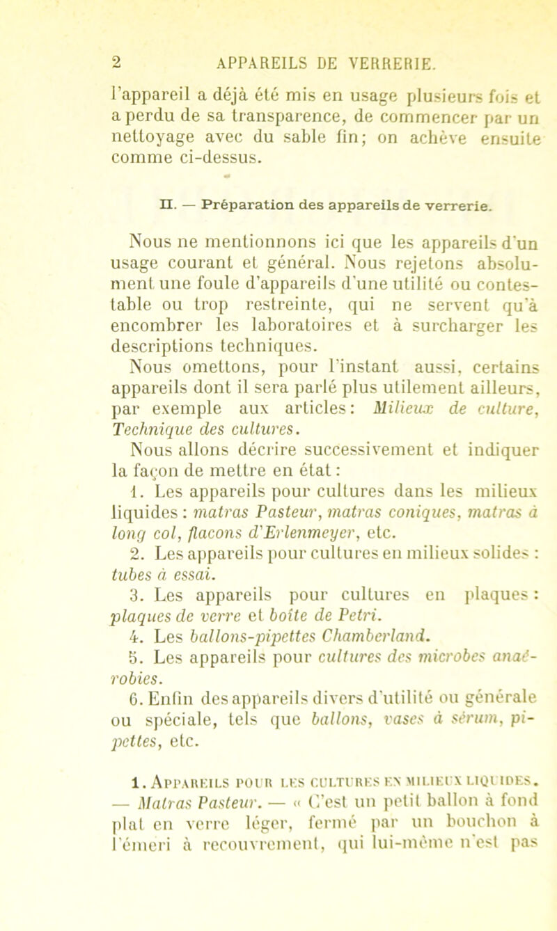 l’appareil a déjà été mis en usage plusieurs fois et a perdu de sa transparence, de commencer par un nettoyage avec du sable lin; on achève ensuite comme ci-dessus. n. — Préparation des appareils de verrerie. Nous ne mentionnons ici que les appareils d'un usage courant et général. Nous rejetons absolu- ment une foule d’appareils d'une utilité ou contes- table ou trop restreinte, qui ne servent qu’à encombrer les laboratoires et à surcharger les descriptions techniques. Nous omettons, pour l’instant aussi, certains appareils dont il sera parlé plus utilement ailleurs, par exemple aux articles: Milieux de culture. Technique des cultures. Nous allons décrire successivement et indiquer la façon de mettre en état : 1. Les appareils pour cultures dans les milieux liquides : matras Pasteur, matras coniques, matras à long col, flacons d'Erlenmeyer, etc. 2. Les appareils pour cultures en milieux solides : tubes à essai. 3. Les appareils pour cultures en plaques : plaques de verre et boîte de Pétri. 4. Les ballons-pipettes Chamberland. b. Les appareils pour cultures des microbes anaé- robies. 6. Enfin des appareils divers d'utilité ou générale ou spéciale, tels que ballons, vases à sérum, pi- pettes, etc. 1. Appareils pour les cultures en milieux liquides. — Malras Pasteur. — « C’est un petit ballon à fond plat en verre léger, fermé par un bouchon à l’émeri à recouvrement, qui lui-même n est pas