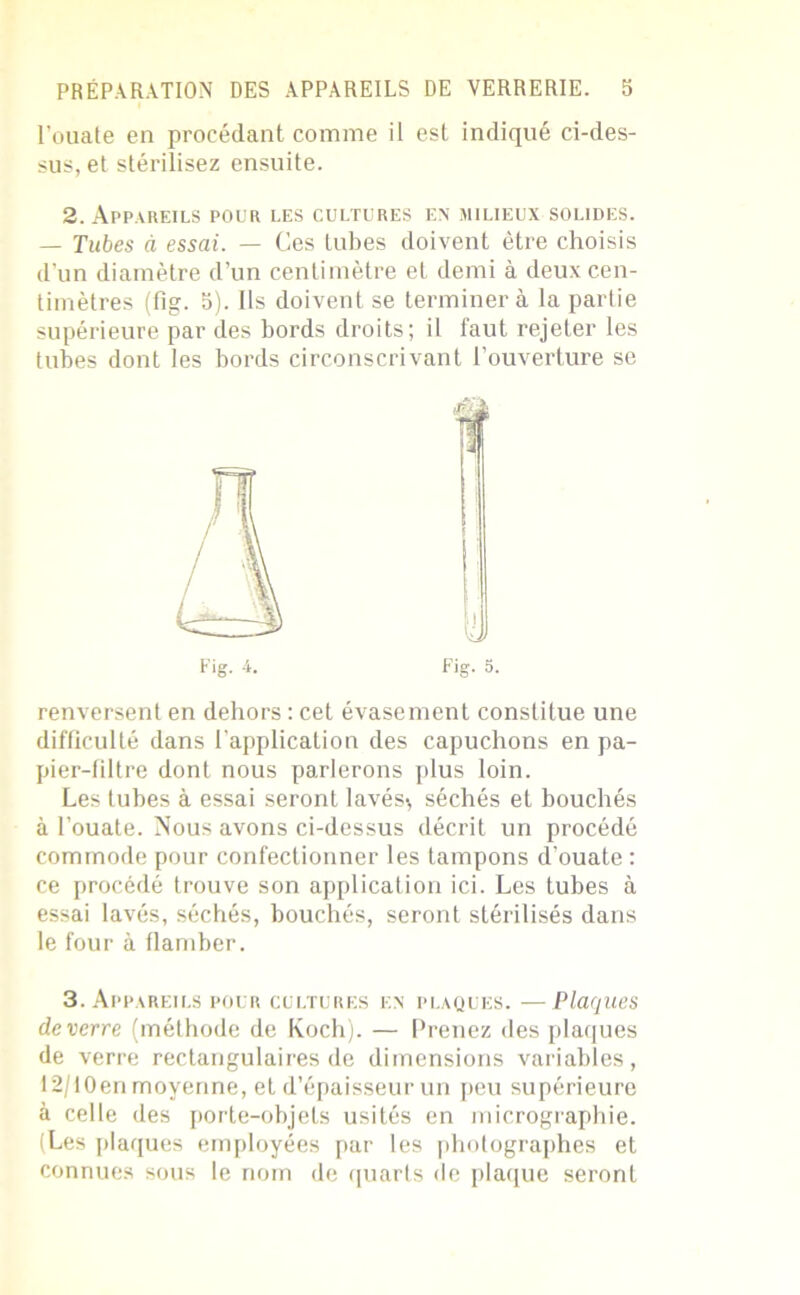 l’ouate en procédant comme il est indiqué ci-des- sus, et stérilisez ensuite. 2. Appareils pour les cultures en milieux solides. — Tubes à essai. — Ces tubes doivent être choisis d’un diamètre d’un centimètre et demi à deux cen- timètres (fig. 5). Ils doivent se terminera la partie supérieure par des bords droits; il faut rejeter les tubes dont les bords circonscrivant l’ouverture se Fig. 4. Fig. 5. renversent en dehors : cet évasement constitue une difficulté dans l’application des capuchons en pa- pier-filtre dont nous parlerons plus loin. Les tubes à essai seront lavés-, séchés et bouchés à l’ouate. Nous avons ci-dessus décrit un procédé commode pour confectionner les tampons d’ouate : ce procédé trouve son application ici. Les tubes à essai lavés, séchés, bouchés, seront stérilisés dans le four à flamber. 3. Appareils pour cultures en plaques. —Plaques de verre (méthode de Koch). — Prenez des plaques de verre rectangulaires de dimensions variables, I2/I0en moyenne, et d’épaisseur un peu supérieure à celle des porte-objets usités en micrographie. (Les plaques employées par les photographes et connues sous le nom de quarts de plaque seront