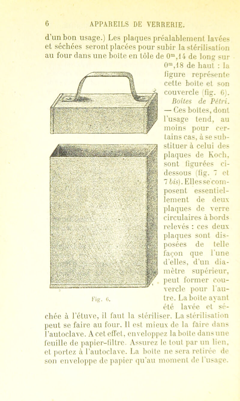 d’un bon usage.) Les plaques préalablement lavées et séchées seront placées pour subir la stérilisation au four dans une boîte en tôle de 0m,t4 de long sur 0m,18 de haut : la ligure représente cette boite et son couvercle (fig. G). Boîtes de Pétri. — Ces boites, dont l'usage tend, au moins pour cer- tains cas, à se sub- Fig. 6. stituer à celui des plaques de Koch, sont figurées ci- dessous (fig. 7 et 7 tî's). Elles se com- posent essentiel- lement de deux plaques de verre circulaires à bords relevés : ces deux plaques sont dis- posées de telle façon que l'une d'elles, d'un dia- mètre supérieur, peut former cou- vercle pour l'au- tre. La boite ayant été lavée et sé- chée à l’étuve, il faut la stériliser. La stérilisation peut se faire au four. Il est mieux de la faire dans l’autoclave. A cet effet, enveloppez la botte dans une feuille de papier-filtre. Assurez le tout par un lien, et portez à l’autoclave. La boite ne sera retirée de son enveloppe de papier qu'au moment de l'usage.
