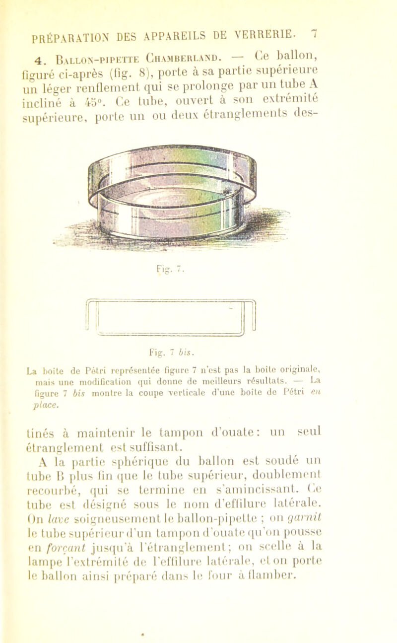 4. Ballon-pipette Chamberland. — Ce ballon, figuré ci-après (fig. 8), porte à sa partie supérieure un léger renflement qui se prolonge par un tube A incliné à 4a°. Ce tube, ouvert à son extrémité supérieure, porte un ou deux étranglements des- Fis ffT Fig. 7 bis. La boite de Pétri représentée figure 7 n’est pas la boite originale, mais une modification qui donne de meilleurs résultats. — La Figure 7 bis montre la coupe verticale d’une boîte de Pétri en place. tinés à maintenir le tampon d’ouate: tin seul étranglement est suffisant. A la partie sphérique du ballon est soudé un tube B plus fin que le tube supérieur, doublement recourbé, qui se termine en s’amincissant. Ce tube est désigné sous le nom d’eflilure latérale. On lave soigneusement le ballon-pipette ; on garnit le tube supérieur d’un tampon d’ouate qu’on pousse en forçant jusqu’à l’étranglement; on scelle à la lampe l’extrémité de l'effilure latérale, et on porte le ballon ainsi préparé dans le four à flamber.