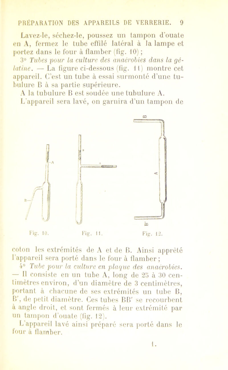 Lavez-le, séchez-le, poussez un tampon d’ouate en A, fermez le tube effilé latéral à la lampe et portez dans le four à flamber (fig. 10) ; 3° Tubes pour la culture des anaérobies dans la gé- latine. — La figure ci-dessous (fig. 11) montre cet appareil. C’est un tube à essai surmonté d’une tu- bulure B à sa partie supérieure. A la tubulure B est soudée une tubulure A. L'appareil sera lavé, on garnira d’un tampon de O Fig. 10. Fig. 11. Fig. 12. coton les extrémités de A et de B. Ainsi apprêté l’appareil sera porté dans le four à llamber; 4° Tube pour la culture en plaque des anaérobies. — II consiste en un tube A, long de 23 à 30 cen- timètres environ, d’un diamètre de 3 centimètres, portant à chacune de ses extrémités un tube B, B’, de petit diamètre. Ces tubes BIV se recourbent à angle droit, et sont fermés à leur extrémité par un tampon d’ouate (fig. 12). L’appareil lavé ainsi préparé sera porté dans le four à flamber.