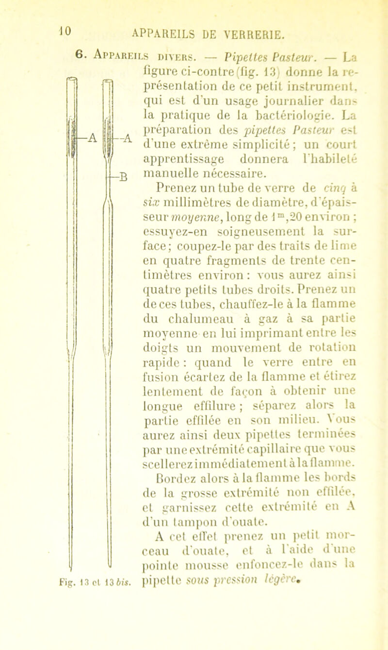 6. Appareils divers. — Pipettes Pasteur. — La figure ci-contre(fig. 13) donne lare- présentation de ce petit instrument, qui est d'un usage journalier dans la pratique de la bactériologie. La préparation des pipettes Pasteur est ~ d'une extrême simplicité ; un court apprentissage donnera l'habileté .g manuelle nécessaire. Prenez un tube de verre de cinq h six millimètres de diamètre, d'épais- seur moyenne, long de I m,20 environ ; essuyez-en soigneusement la sur- face; coupez-le par des traits de lime en quatre fragments de trente cen- timètres environ : vous aurez ainsi quatre petits tubes droits. Prenez un de ces tubes, chauffez-le à la flamme du chalumeau à gaz à sa partie moyenne en lui imprimant entre les doigts un mouvement de rotation rapide : quand le verre entre en fusion écartez de la flamme et étirez lentement de façon à obtenir une longue effilure ; séparez alors la partie effilée en son milieu. \ ous aurez ainsi deux pipettes terminées par une extrémité capillaire que vous scellerez immédiatement à la flamme. Bordez alors à la flamme les bords de la grosse extrémité non effilée, et garnissez cette extrémité en A d’un tampon d’ouate. A cet effet prenez un petit mor- ceau d’ouate, et à 1 aide d une pointe mousse enfoncez-le dans la
