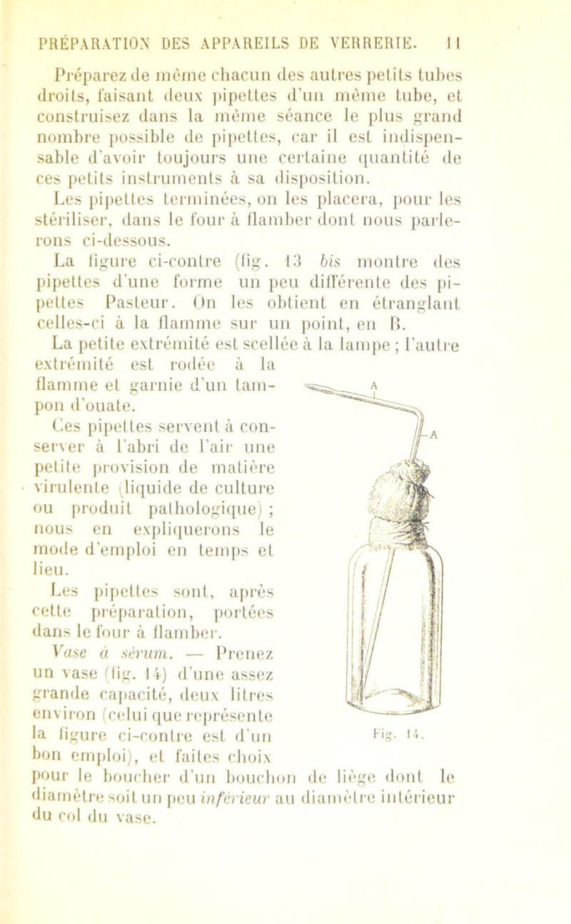 Préparez (le même chacun des autres petits tubes droits, faisant deux pipettes d’un même tube, et construisez dans la même séance le plus grand nombre possible de pipettes, car il est indispen- sable d’avoir toujours une certaine quantité de ces petits instruments à sa disposition. Les pipettes terminées, on les placera, pour les stériliser, dans le four à flamber dont nous parle- rons ci-dessous. La ligure ci-contre (fig. 13 bis montre des pipettes d'une forme un peu différente des pi- pettes Pasteur. On les obtient en étranglant celles-ci à la flamme sur un point, en B. La petite extrémité est scellée à la lampe ; l’autre extrémité est rodée à la flamme et garnie d’un tam- pon d’ouate. Ces pipettes servent à con- server à l'abri de l’air une petite provision de matière virulente (liquide de culture ou produit pathologique) ; nous en expliquerons le mode d’emploi en temps et lieu. Les pipettes sont, après cette préparation, portées dans le four à flamber. Vase à sérum. — Prenez un vase (lig. 14) d’une assez grande capacité, deux litres environ (celui que représente la figure ci-contre est d’un bon emploi), et faites choix pour le boucher d’un bouchon de liège dont le diamètre soit un peu inférieur au diamètre intérieur du col du vase.