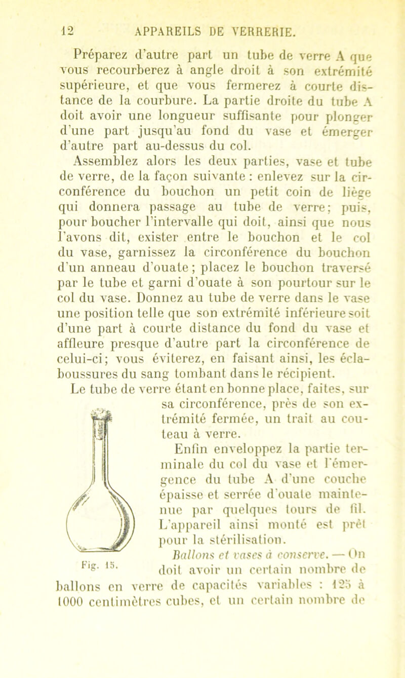Préparez d’autre part un tube de verre A que vous recourberez à angle droit à son extrémité supérieure, et que vous fermerez à courte dis- tance de la courbure. La partie droite du tube A doit avoir une longueur suffisante pour plonger d’une part jusqu’au fond du vase et émerger d’autre part au-dessus du col. Assemblez alors les deux parties, vase et tube de verre, de la façon suivante : enlevez sur la cir- conférence du bouchon un petit coin de liège qui donnera passage au tube de verre; puis, pour boucher l’intervalle qui doit, ainsi que nous l’avons dit, exister entre le bouchon et le col du vase, garnissez la circonférence du bouchon d’un anneau d’ouate ; placez le bouchon traversé par le tube et garni d’ouate à son pourtour sur le col du vase. Donnez au tube de verre dans le vase une position telle que son extrémité inférieure soit d’une part à courte distance du fond du vase et affleure presque d’autre part la circonférence de celui-ci; vous éviterez, en faisant ainsi, les écla- boussures du sang tombant dans le récipient. Le tube de verre étant en bonne place, faites, sur sa circonférence, près de son ex- trémité fermée, un trait au cou- teau à verre. Enfin enveloppez la partie ter- minale du col du vase et l'émer- gence du tube A d’une couche épaisse et serrée d ouale mainte- nue par quelques tours de fil. L’appareil ainsi monté est prêt pour la stérilisation. Ballons et rases à conserve. — On doit avoir un certain nombre de ballons en verre de capacités variables : 125 à 1000 centimètres cubes, et un certain nombre de