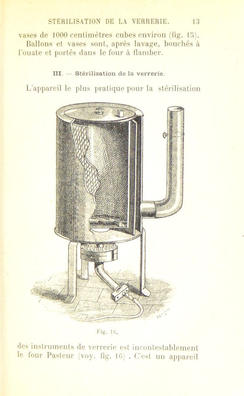 vases de 1000 centimètres cubes environ (fig. 13). Ballons et vases sont, après lavage, bouchés à l’ouate et portés dans le four à flamber. III. — Stérilisation de la verrerie. L'appareil le plus pratique pour la stérilisation Fig. 10. des instruments de verrerie est incontestablement le four Pasteur (voy. fig. 10) . L’est un appareil