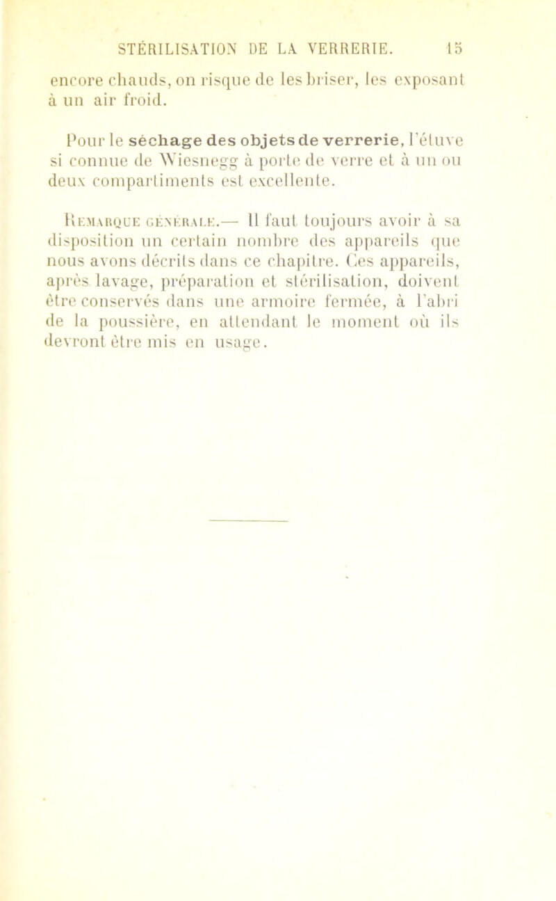 encore chauds, on risque de les briser, les exposant à un air froid. Pour le séchage des objets de verrerie, l’étuve si connue de Wiesnegg à porte de verre et à un ou deux compartiments est excellente. Remarque générale.—• 11 faut toujours avoir à sa disposition un certain nombre des appareils que nous avons décrits dans ce chapitre. Ces appareils, après lavage, préparation et stérilisation, doivent être conservés dans une armoire fermée, à l’abri de la poussière, en attendant le moment où ils devront être mis en usage.