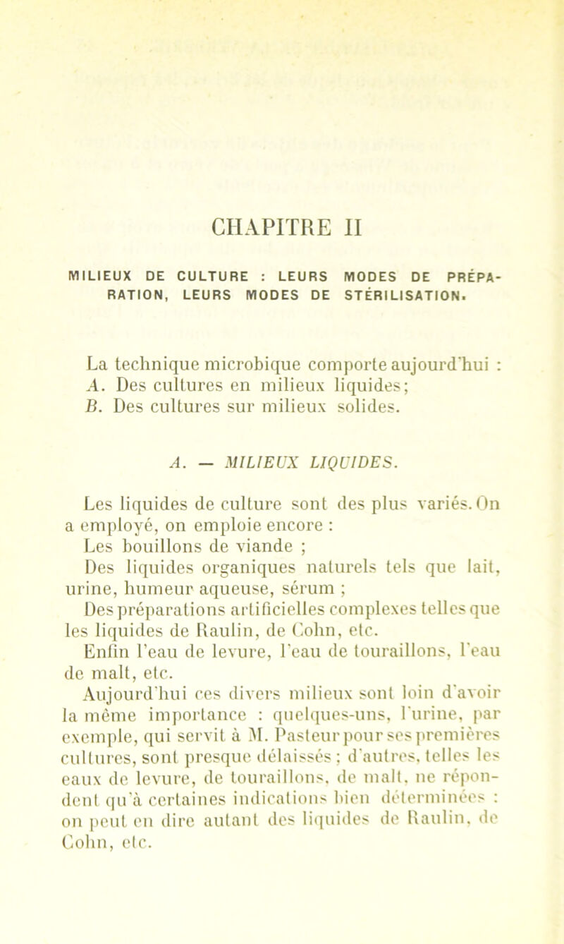 CHAPITRE II MILIEUX DE CULTURE : LEURS MODES DE PRÉPA- RATION, LEURS MODES DE STÉRILISATION. La technique microbique comporte aujourd'hui : A. Des cultures en milieux liquides; B. Des cultures sur milieux solides. A. — MILIEUX LIQUIDES. Les liquides de culture sont des plus variés. On a employé, on emploie encoi’e : Les bouillons de viande ; Des liquides organiques naturels tels que lait, urine, humeur aqueuse, sérum ; Des préparations artificielles complexes telles que les liquides de Raulin, de Colin, etc. Enfin l’eau de levure, l'eau de touraillons, l’eau de malt, etc. Aujourd'hui ces divers milieux sont loin d'avoir la même importance : quelques-uns, l'urine, par exemple, qui servit à M. Pasteur pour ses premières cultures, sont presque délaissés ; d’autres, telles les eaux de levure, de touraillons, de malt, ne répon- dent qu'à certaines indications bien déterminées : on peut en dire autant des liquides de Raulin. de Colin, etc.