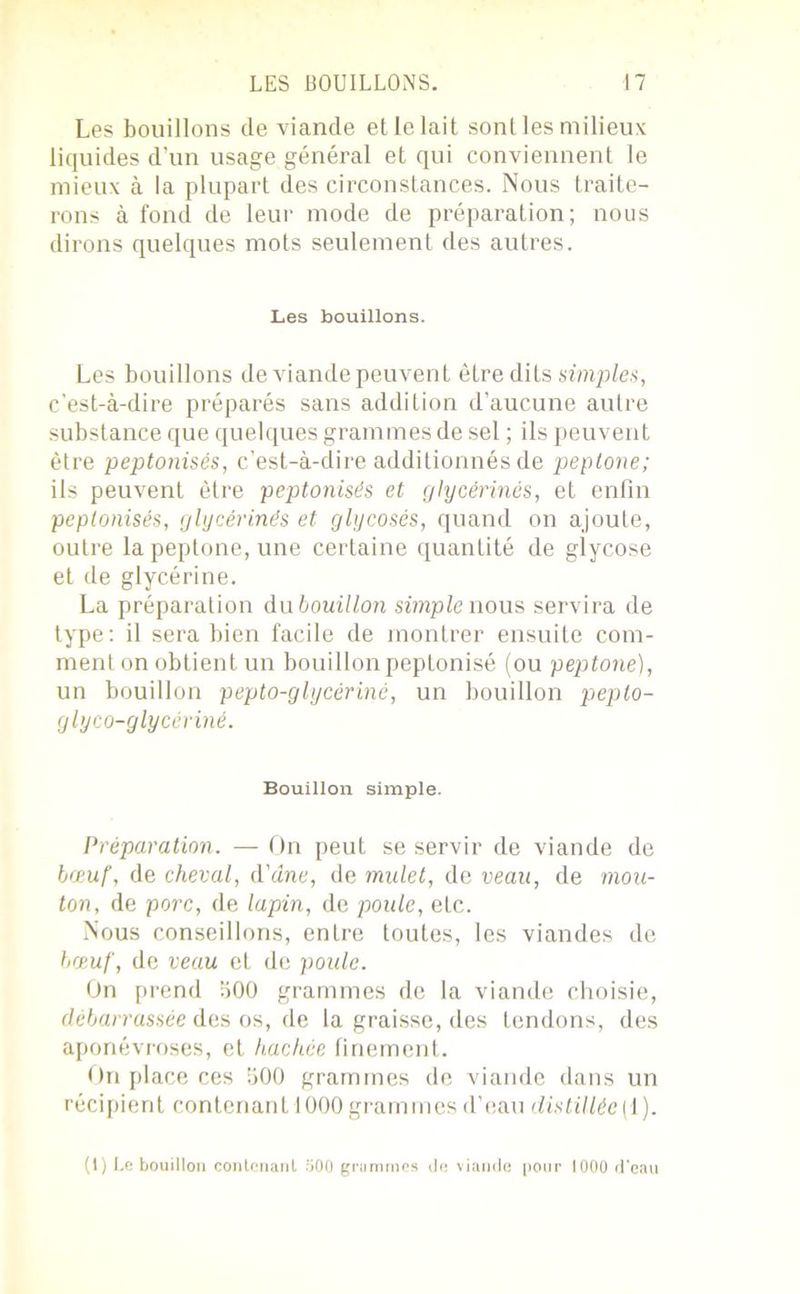 Les bouillons de viande et le lait sont les milieux liquides d'un usage général et qui conviennent le mieux à la plupart des circonstances. Nous traite- rons à fond de leur mode de préparation; nous dirons quelques mots seulement des autres. Les bouillons. Les bouillons de viande peuvent être dits simplet, c'est-à-dire préparés sans addition d’aucune autre substance que quelques grammes de sel ; ils peuvent être peptonisés, c’est-à-dire additionnés de peptone; ils peuvent être peptonisés et glycérines, et enfin peptonisés, glycérinés et glycosés, quand on ajoute, outre la peptone, une certaine quantité de glycose et de glycérine. La préparation du bouillon simple nous servira de type: il sera bien facile de montrer ensuite com- ment on obtient un bouillon peptonisé (ou peptone), un bouillon pepto-glycériné, un bouillon peplo- glyco-glycériné. Bouillon simple. Préparation. — On peut se servir de viande de bœuf, de cheval, d'âne, de mulet, de veau, de mou- ton, de porc, de lapin, de poule, eLc. Nous conseillons, entre toutes, les viandes de bœuf, de veau et de poule. On prend 500 grammes de la viande choisie, débarrassée des os, de la graisse, des tendons, des aponévroses, et hachée finement. On place ces 500 grammes de viande dans un récipient contenant 1000 grammes d’eau distillée [i). (1) Le bouillon contenant 500 gramme* de viande pour 1000 d’eau