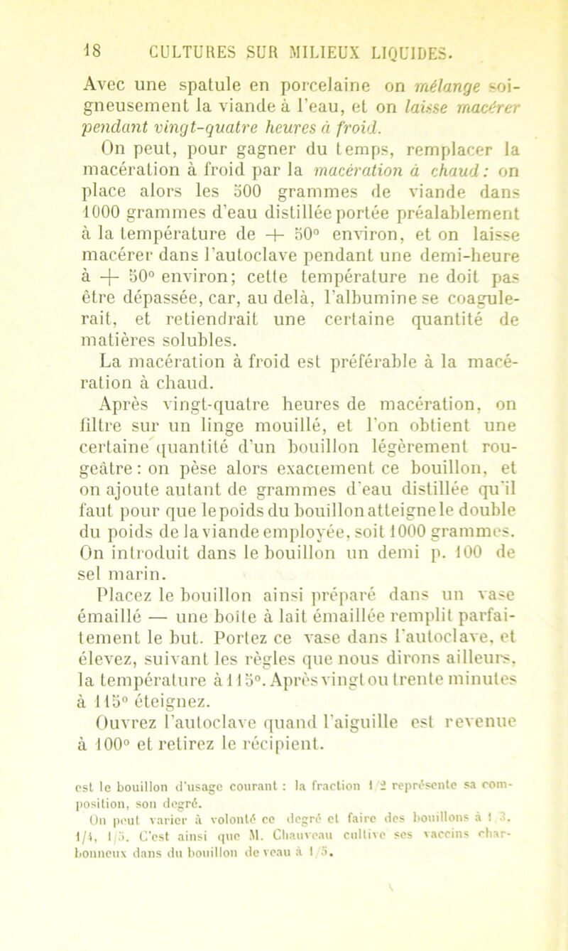 Avec une spatule en porcelaine on mélange soi- gneusement la viande à l’eau, et on laisse macérer pendant vingt-quatre heures à froid. On peut, pour gagner du temps, remplacer la macération à froid par la macération à chaud : on place alors les 500 grammes de viande dans 1000 grammes d’eau distillée portée préalablement à la température de -+- 50° environ, et on laisse macérer dans l’autoclave pendant une demi-heure à -|- 50° environ; cette température ne doit pas être dépassée, car, au delà, l’albumine se coagule- rait, et retiendrait une certaine quantité de matières solubles. La macération à froid est préférable à la macé- ration à chaud. Après vingt-quatre heures de macération, on filtre sur un linge mouillé, et l’on obtient une certaine quantité d’un bouillon légèrement rou- geâtre : on pèse alors exactement ce bouillon, et on ajoute autant de grammes d'eau distillée qu'il faut pour que le poids du bouillon at teigne le double du poids de la viande employée, soit 1000 grammes. On introduit dans le bouillon un demi p. 100 de sel marin. Placez le bouillon ainsi préparé dans un vase émaillé — une boite à lait émaillée remplit parfai- tement le but. Portez ce vase dans l’autoclave, et élevez, suivant les règles que nous dirons ailleurs, la température à 115°. Après vingt ou (rente minutes à 115° éteignez. Ouvrez l’autoclave quand l’aiguille est revenue à 100° et retirez le récipient. est le bouillon d'usage courant : la fraction 1 i représente sa com- position, son degré. On peut varier à volonté ce degré cl faire des bouillons à 1 1/4, 1/3. C’est ainsi que M. Chauveau cultive ses vaccins char- bonneux dans du bouillon de veau à 15.