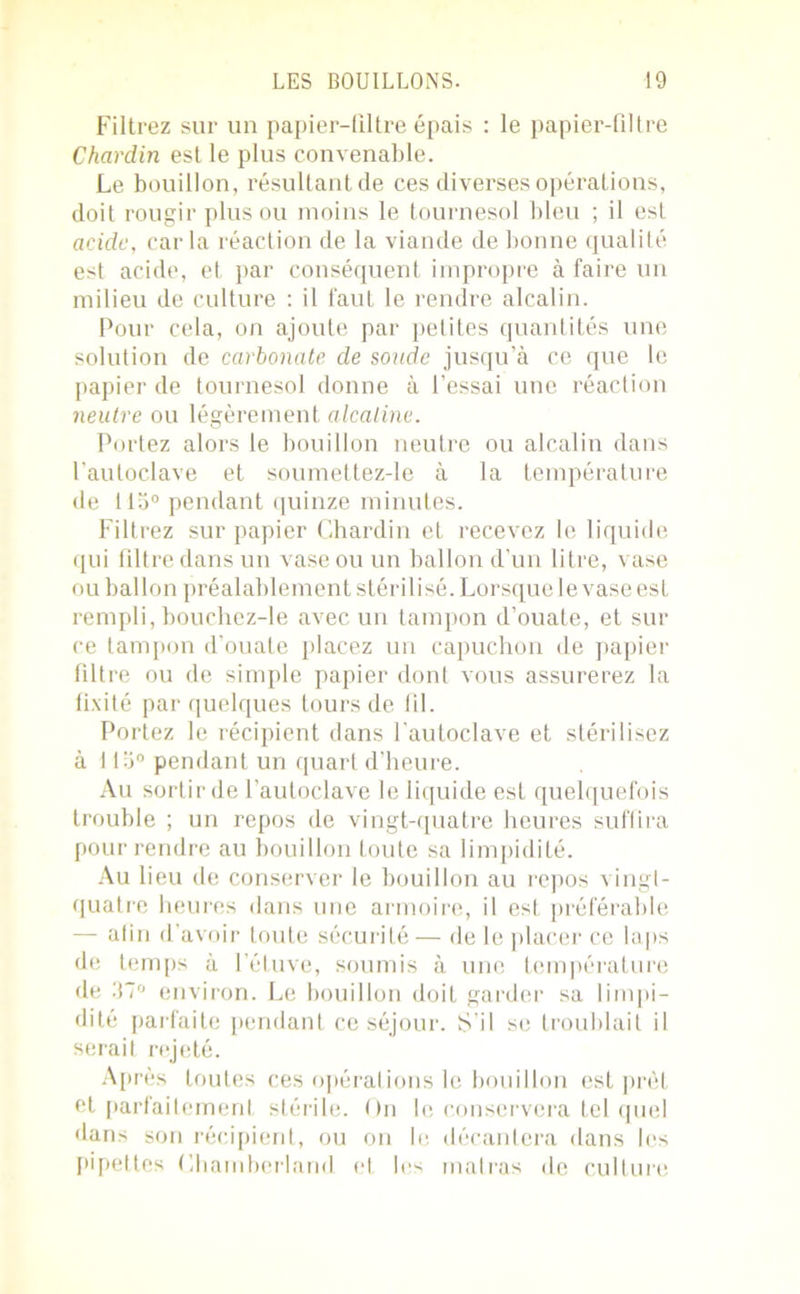 Filtrez sur un papier-filtre épais : le papier-filtre Chardin est le plus convenable. Le bouillon, résultant de ces diverses opérations, doit rougir plus ou moins le tournesol bleu ; il est acide, car la réaction de la viande de bonne qualité est acide, et par conséquent impropre à faire un milieu de culture : il faut le rendre alcalin. Pour cela, on ajoute par petites quantités une solution de carbonate de soude jusqu’à ce que le papier de tournesol donne à l’essai une réaction neutre ou légèrement alcaline. Portez alors le bouillon neutre ou alcalin dans l’autoclave et soumettez-le à la température de 113° pendant quinze minutes. Filtrez sur papier Chardin et recevez le liquide qui filtre dans un vase ou un ballon d’un litre, vase ou ballon préalablement stérilisé. Lorsque le vase est rempli, bouchez-le avec un tampon d’ouate, et sur ce tampon d’ouate placez un capuchon de papier filtre ou de simple papier dont vous assurerez la fixité par quelques tours de fil. Portez le récipient dans l’autoclave et stérilisez à 113° pendant un quart d’heure. Au sortir de l’autoclave le liquide est quelquefois trouble ; un repos de vingt-quatre heures suffira pour rendre au bouillon toute sa limpidité. Au lieu de conserver le bouillon au repos vingt- quatre heures dans une armoire, il est préférable — afin d’avoir toute sécurité— de le placer ce laps de temps à l’étuve, soumis à une température de 37° environ. Le bouillon doit garder sa limpi- dité parfaite pendant ce séjour. S’il se troublait il serait rejeté. Après toutes ces opérations le bouillon est prêt et parfaitement stérile. On le conservera tel quel dans son récipient, ou on le décantera dans les pipettes Charnberland et les matras de culture