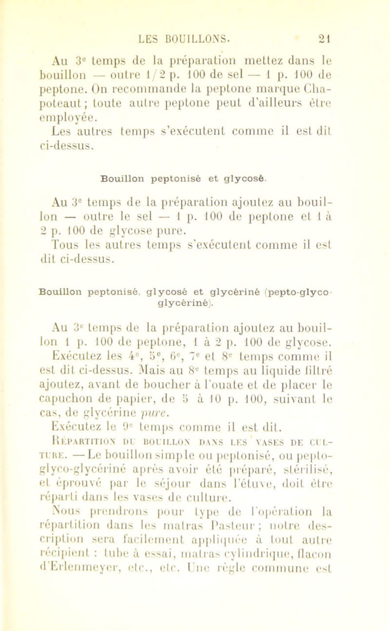 Au 3° temps de la préparation mettez dans le bouillon — outre 1/2 p. 100 de sel — 1 p. 100 de peptone. On recommande la peptone marque Cha- poteaut; toute autre peptone peut d’ailleurs être employée. Les autres temps s’exécutent comme il est dit ci-dessus. Bouillon peptonisé et glycosé. Au 3° temps de la préparation ajoutez au bouil- lon — outre le sel — 1 p. 100 de peptone et 1 à 2 p. 100 de glycose pure. Tous les autres temps s’exécutent comme il est dit ci-dessus. Bouillon peptonisé. glycosé et glycériné (pepto-glyco glycériné). Au 3e temps de la préparation ajoutez au bouil- lon 1 p. 100 de peptone, 1 à 2 p. 100 de glycose. Exécutez les 4e, b°, 6e, 7e et 8e temps comme il est dit ci-dessus. Mais au 8e temps au liquide filtré ajoutez, avant de boucher à l’ouate et de placer le capuchon de papier, de b à 10 p. 100, suivant le cas, de glycérine pure. Exécutez le 9e temps comme il est dit. Répartition du bouillon dans les vases de cul- ture. — Le bouillon simple ou peptonisé, ou pepto- glyco-glycériné après avoir été préparé, stérilisé, et éprouvé par le séjour dans l’étuve, doit être réparti dans les vases de culture. Nous prendrons pour type de l'opération la répartition dans les malras Pasteur ; notre des- cription sera facilement appliquée à tout autre récipient : tube à essai, inatras cylindrique, flacon d’Erlenrneyer, etc., etc. Une règle commune est