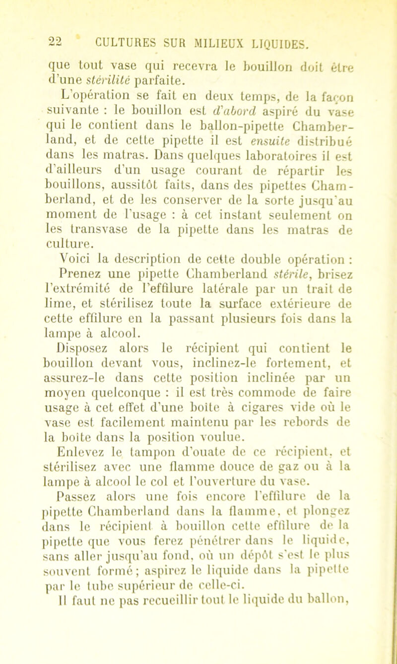 que tout vase qui recevra le bouillon doit être d’une stérilité parfaite. L'opération se fait en deux temps, de la faron suivante : le bouillon est d'abord aspiré du vase qui le contient dans le ballon-pipette Chamber- land, et de cette pipette il est ensuite distribué dans les matras. Dans quelques laboratoires il est d’ailleurs d’un usage courant de répartir les bouillons, aussitôt faits, dans des pipettes Chain - berland, et de les conserver de la sorte jusqu'au moment de l’usage : à cet instant seulement on les transvase de la pipette dans les matras de culture. Voici la description de cette double opération : Prenez une pipette Chamberland stérile, brisez l’extrémité de Pefûlure latérale par un trait de lime, et stérilisez toute la surface extérieure de cette effîlure en la passant plusieurs fois dans la lampe à alcool. Disposez alors le récipient qui contient le bouillon devant vous, inclinez-le fortement, et assurez-le dans cette position inclinée par un moyen quelconque : il est très commode de faire usage à cet effet d’une boite à cigares vide où le vase est facilement maintenu par les rebords de la boite dans la position voulue. Enlevez le tampon d’ouate de ce récipient, et stérilisez avec une flamme douce de gaz ou à la lampe à alcool le col et l’ouverture du vase. Passez alors une fois encore l’eflilure de la pipette Chamberland dans la flamme, et plongez dans le récipient à bouillon cette effîlure de la pipette que vous ferez pénétrer dans le liquide, sans aller jusqu’au fond, où un dépôt s’est le plus souvent formé; aspirez le liquide dans la pipette par le tube supérieur de celle-ci. Il faut ne pas recueillir tout le liquide du ballon,