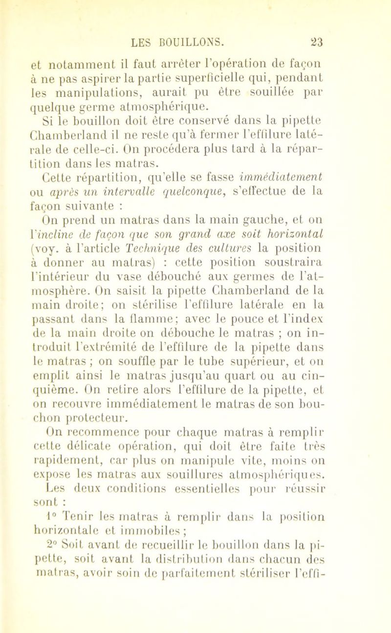 et notamment il faut arrêter l’opération de façon à ne pas aspirer la partie superficielle qui, pendant les manipulations, aurait pu être souillée par quelque germe atmosphérique. Si le bouillon doit être conservé dans la pipette Chamberland il ne reste qu’à fermer l'effilure laté- rale de celle-ci. On procédera plus tard à la répar- tition dans les matras. Cette répartition, qu’elle se fasse immédiatement ou après un intervalle quelconque, s’effectue de la façon suivante : On prend un matras dans la main gauche, et on 1 incline de façon que son grand axe soit horizontal (voy. à l’article Technique des cultures la position à donner au matras) : cette position soustraira l’intérieur du vase débouché aux germes de l’at- rnosphère. On saisit la pipette Chamberland de la main droite; on stérilise l’effilure latérale en la passant dans la flamme; avec le pouce et l’index de la main droite on débouche le matras ; on in- troduit l’extrémité de l’effilure de la pipette dans le matras ; on souffle par le tube supérieur, et on emplit ainsi le matras jusqu’au quart ou au cin- quième. On retire alors l’effilure de la pipette, et on recouvre immédiatement le matras de son bou- chon protecteur. On recommence pour chaque matras à remplir cette délicate opération, qui doit être faite très rapidement, car plus on manipule vite, moins on expose les matras aux souillures atmosphériques. Les deux conditions essentielles pour réussir sont : 1° Tenir les matras à remplir dans la position horizontale et immobiles; 2° Soit avant de recueillir le bouillon dans la ju- pette, soit avant la distribution dans chacun des matras, avoir soin de parfaitement stériliser l’effi-