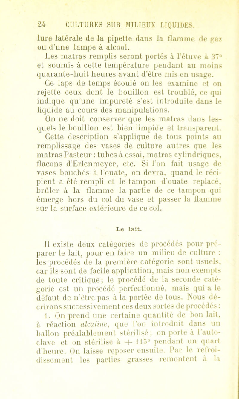 lure latérale de la pipette dans la flamme de gaz ou d’une lampe à alcool. Les matras remplis seront portés à l’étuve à 37° et soumis à cette température pendant au moins quarante-huit heures avant d’être mis en usage. Ce laps de temps écoulé on les examine et on rejette ceux dont le bouillon est troublé, ce qui indique qu’une impureté s’est introduite dans le liquide au cours des manipulations. On ne doit conserver que les matras dans les- quels le bouillon est bien limpide et transparent. Cette description s’applique de tous points au remplissage des vases de culture autres que les matras Pasteur : tubes à essai, matras cylindriques, flacons d’Erlenmeyer, etc. Si l’on fait usage de vases bouchés à l’ouate, on devra, quand le réci- pient a été rempli et le tampon d'ouate replacé, brûler à la flamme la partie de ce tampon qui émerge hors du col du vase et passer la flamme sur la surface extérieure de ce col. Le lait. Il existe deux catégories de procédés pour pré- parer le lait, pour en faire un milieu de culture : les procédés de la première catégorie sont usuels, car ils sont de facile application, mais non exempts de toute critique; le procédé de la seconde caté- gorie est un procédé perfectionné, mais qui a le défaut de n’ètre pas à la portée de tous. Nous dé- crirons successivement ces deux sortes de procédés : 1. On prend une certaine quantité de bon lait, à réaction alcaline, que l'on introduit dans un ballon préalablement stérilisé ; on porte à 1 auto- clave et on stérilise à + 115° pendant un quart d’heure. On laisse reposer ensuite. Par le relroi- dissement les parties grasses remontent à la
