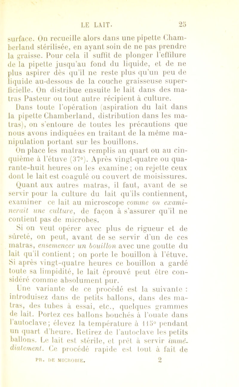 LE LAIT. 2b surface. On recueille alors dans une pipette Cham- berland stérilisée, en ayant soin de ne pas prendre la graisse. Pour cela il suffit de plonger l’effilure de la pipette jusqu’au fond du liquide, et de ne plus aspirer dès qu’il ne reste plus qu’un peu de liquide au-dessous de la couche graisseuse super- ficielle. On distribue ensuite le lait dans des ma- lras Pasteur ou tout autre récipient à culture. Dans toute l’opération (aspiration du lait dans la pipette Chamberland, distribution dans les ma- tras), on s’entoure de toutes les précautions que nous avons indiquées en traitant de la même ma- nipulation portant sur les bouillons. On place les matras remplis au quart ou au cin- quième à l’étuve (37°). Après vingt-quatre ou qua- rante-huit heures on les examine ; on rejette ceux dont le lait est coagulé ou couvert de moisissures. Quant aux autres matras, il faut, avant de se servir pour la culture du lait qu’ils contiennent, examiner ce lait au microscope comme on exami- nerait une culture, de façon à s’assurer qu’il ne contient pas de microbes. Si on veut opérer avec plus de rigueur et de sûreté, on peut, avant de se servir d’un de ces matras, ensemencer un bouillon avec une goutte du lait qu'il contient; on porte le bouillon à l’étuve. Si après vingt-quatre heures ce bouillon a gardé toute sa limpidité, le lait éprouvé peut être con- sidéré comme absolument pur. Une variante de ce procédé est la suivante : introduisez dans de petits ballons, dans des ma- tras, des tubes à essai, etc., quelques grammes de lait. Portez ces ballons bouchés à l’ouate dans 1 autoclave; élevez la température à 115° pendant un quart d’heure. Retirez de l’autoclave les petits ballons. Le lait est stérile, et prêt à servir immé- diatement. Ce procédé rapide esl tout à fait de PU. I>E MICnOBIE. o
